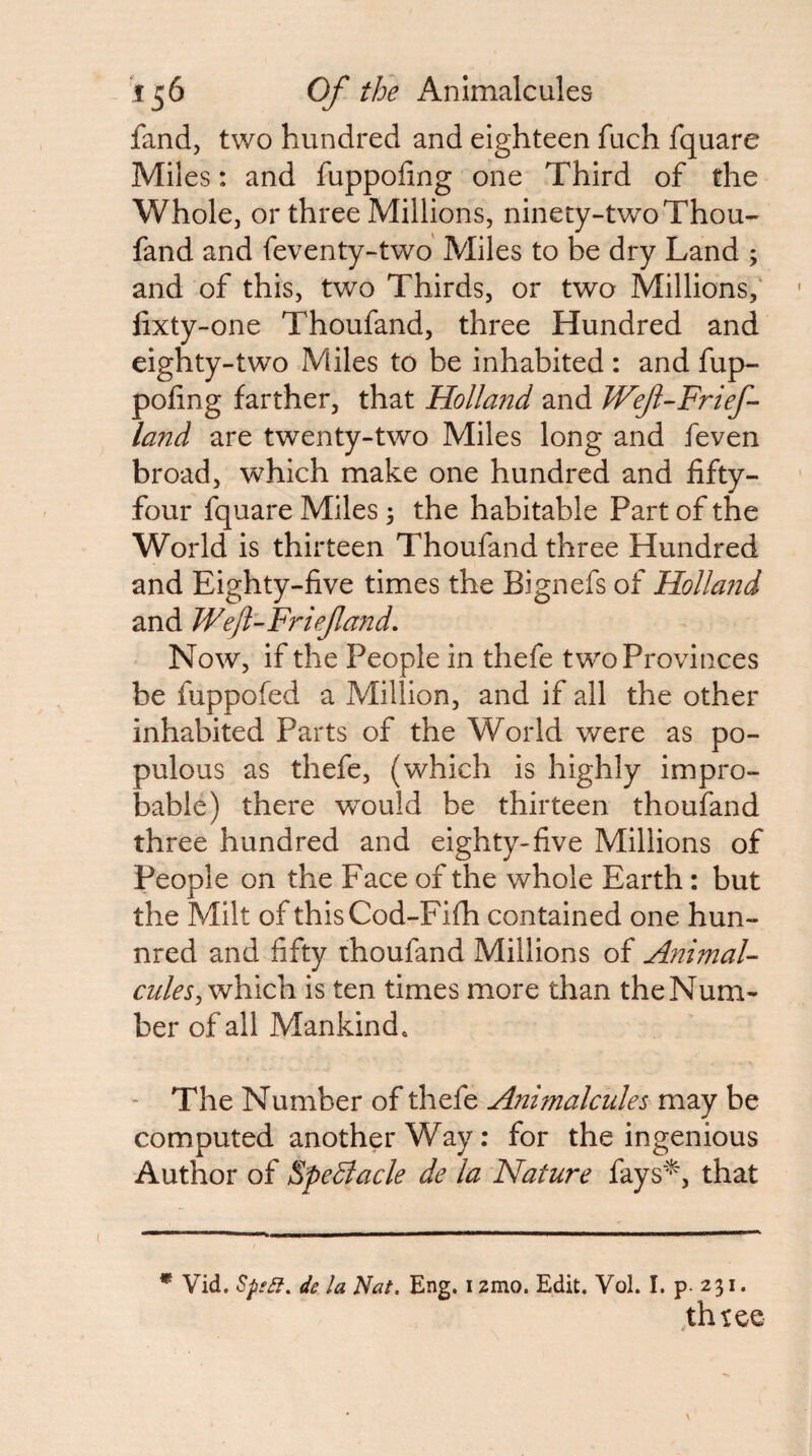 fand, two hundred and eighteen fuch fquare Miles: and fuppofing one Third of the Whole, or three Millions, ninety-two Thou- fand and feventy-two' Miles to be dry Land ; and of this, two Thirds, or two Millions,' lixty-one Thoufand, three Hundred and eighty-two Miles to be inhabited : and fup¬ pofing farther, that Holla72d and JVef-Frief- land are twenty-two Miles long and feven broad, w^hich make one hundred and fifty- four fquare Miles 3 the habitable Part of the World is thirteen Thoufand three Hundred and Eighty-five times the Bignefs of Holland and Wefl-Friefand. Now, if the People in thefe two Provinces be fuppofed a Million, and if all the other inhabited Parts of the World were as po¬ pulous as thefe, (which is highly impro¬ bable) there would be thirteen thoufand three hundred and eighty-five Millions of People on the Face of the whole Earth: but the Milt of thisCod-Fifh contained one hun- nred and fifty thoufand Millions of Animal- which is ten times more than the Num¬ ber of all Mankind. - The Number of thefe Animalcules may be computed another Way: for the ingenious Author of EpeBacle de la Nature fays'^, that * Vid. Sp^ef, de la Nat. Eng. i zmo. Edit. Vol. I. p. 231. thtee