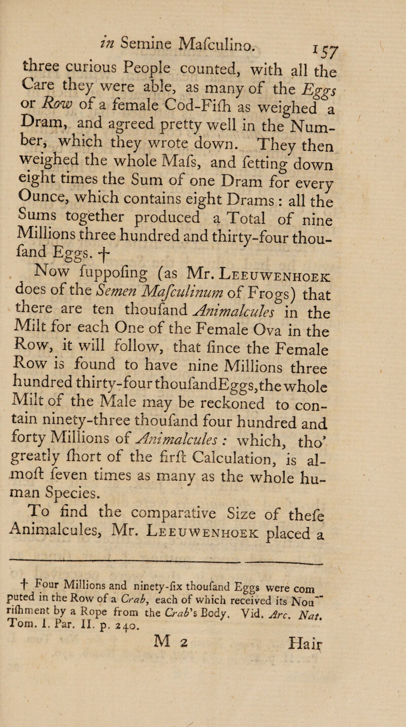 , . three curious People counted, with all the Care they were able, as many of the Eggs or Row of a female Cod-Fifh as weighed a Dram, and agreed pretty well in the Num¬ ber, which they wrote down. They then weighed the whole Mafs, and fetting down eight times the Sum of one Dram for every Ounce, which contains eight Drams: all the Sums together produced a Total of nine Millions three hundred and thirty-four thou- fand Eggs, -f- Now fuppofing (as Mr. Leeuwenhoek does of the Semen Mafculmwn of Frogs) that there are ten thoufand Animalcules in the Milt for each One of the Female Ova in the Row,^ it will follow, that fince the Female Row is found to have nine Millions three hundred thirty-fourthoufandEggs, the whole Milt of the Male may be reckoned to con¬ tain ninety-three thoufand four hundred and forty Millions of Animalcules : which, tho’ greatly fliort of the firft Calculation, is al- moft feven times as many as the whole hu¬ man Species. To find the comparative Size of thefe Animalcules, Mr. Leeuwenhoek placed a 'f' Four Millions and ninety-lix thoufand Eggs were com puted in the Row of a Crah, each of which received its Nou* rifhment by a Rope from the Crabh Body, Vid. Arc. Nat, Tom. 1. Par. II. p. 240. M 2 Hair
