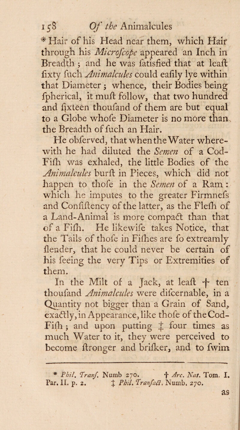 Hair of his Head near them, which Hair through his Microfcope appeared an Inch in Breadth ; and he was fatisfied that at lead: fixty fuch Animalcules could eafily lye within that Diameter; whence, their Bodies being fpherical, it mud follow, that two hundred and fixteen thoufand of them are but equal to a Globe whofe Diameter is no more than, the Breadth of fuch an Hair. He obferved, that when the Water where¬ with he had diluted the Se7nen of a Cod- Fidi was exhaled, the little Bodies of the Animalcules burd in Pieces, which did not happen to thofe in the Se?nen of a Ram : which he imputes to the greater Firmnefs and Confidency of the latter, as the Flefh of a Land-Animal is more compaft than that of a Fifh. He likewife takes Notice, that the Tails of thofe in Fifhes are fo extrearnly {lender, that he could never be certain of his feeing the very Tips or Extremities of them. In the Milt of a Jack, at lead ten thoufand Animalcules were difcernable, in a Quantity not bigger than a Grain of Sand,, exadily, in Appearance, like thofe of theCod- Fijfh ; and upon putting J four times as much Water to it, they were perceived to become dronger and brifker, and to fwim * 'Phil, Pranf, Numb 270. ')• Arc. Nat. Tom. I, Par. II. p. 2. J PhiL PranfaCi. Numb. 270.