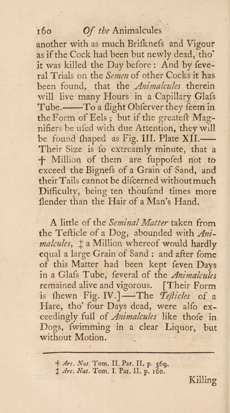 another with as much Brillcnefs and Vigour as if the Cock had been but newly dead, tho’ it was killed the Day before : And by feve- ral Trials on the Semen of other Cocks it has been found, that the Animalcules therein will live many Hours in a Capillary Glafs Tube.-To a flight Obferver they feem in the Form of Eels ; but if the greatefl: Mag¬ nifiers be ufed with due Attention, they will be found £haped as Fig. III. Plate XII.- Their Size is fo extreamly minute, that a •f* Million of them are fuppofed not to exceed the Bignefs of a Grain of Sand, and their Tails cannot be difcerned without much Difficulty, being ten thoufand times more flender than the Hair of a Man’s Hand. A little of the Seminal Matter taken from the Tefticle of a Dog, abounded with Ani¬ malcules^ J a Million whereof would hardly equal a large Grain of Sand : and after fome of this Matter had been kept feven Days in a Glafs Tube, feveral of the Animalcules remained alive and vigorous. [Their Form is fhewn Fig. IV.]—The Tejiicles of a Hare, tho’ four Days dead, were alfo ex¬ ceedingly full of Animalcules like thofe in Dogs, fwimming in a clear Liquor, but without Motion. •f Arc. Nat. Tom. IL Par. II. p. 369. Arc. Nat. Tom, I, Par. II. p. 160. Killing