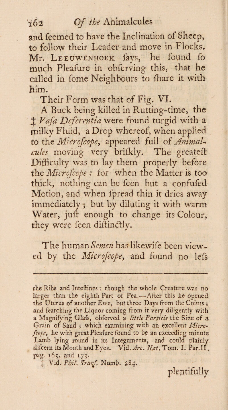 and feemed to have the Inclination of Sheep, to follow their Leader and move in Flocks, Mr. Leeuwenhoek fays, he found fo much Pleafure in obferving this, that he called in fome Neighbours to fhare it with him. Their Form was that of Fig. VI. A Buck being killed in PvUtting-time, the ^ Vafa Deferentia were found turgid with a milky Fluid, a Drop whereof, when applied to the Microfcope^ appeared full of AnimaU exiles moving very brilkly. The greateft Difficulty was to lay them properly before the Microfeope : for when the Matter is too thick, nothing can be feen but a confufed Motion, and when fpread thin it dries away immediately^ but by diluting it with warm Water, juft enough to change its Colour, they were feen diftindfly. The \mm2inSeme7t has likewife been view¬ ed by the Microfeope^ and found no lefs the Ribs and Inteftines: though the whole Creature was no larger than the eighth Part of Pea.—After this he opened the Uterus of another Ewe, but three Days from the Coitus; and fearching the Liquor coming from it very diligently with a Magnifying Glafs, obferved a little Farticle the Size of a Grain of Sand ; which examining with an excellent Micro¬ feope, he with great Pleafure found to be an exceeding minute Lamb lying round in its Integuments, and could plainly difeern its Mouth and Eyes. Vid. Arc. Nat. Tom. 1. Par.ll. pag. ibij, and I73. J Vid. Phil. Pravf. Numb. plentifully