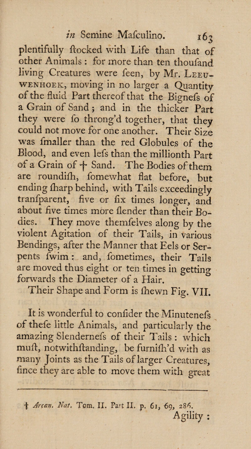 plentifully ftocked with Life than that of other Animals: for more than ten thoufand living Creatures were feen, by Mr. Leeu¬ wenhoek, moving in no larger a Quantity of the fluid Part thereof that the Bignefs of a Grain of Sand; and in the thicker Part they were fo throng’d together, that they could not move for one another. Their Size was fmaller than the red Globule.s of the Blood, and even lefs than the millionth Part of a Grain of -f* Sand. The Bodies of therni are roundifh, fomewhat flat before, but ending £harp behind, with Tails exceedingly tranfparent, five or fix times longer, and about five times more flender than their Bo¬ dies. They move themfelves along by the violent Agitation of their Tails, in various Bendings, after the Manner that Eels or Ser¬ pents fwim : and, fometimes, their Tails are moved thus eight or ten times in getting forwards the Diameter of a Hair. Their Shape and Form is fhewn Fig. VIL It is wonderful to confider the Minutenefs of thefe little Animals, and particularly the amazing Siendernefs of their Tails: which mufl:, notwithftanding, be furnifh’d with as many Joints as the Tails of larger Creatures, fince they are able to move them with great f Arcan. Nat. Tom. II. Part II. p. 6i, -69, 286. Agility :