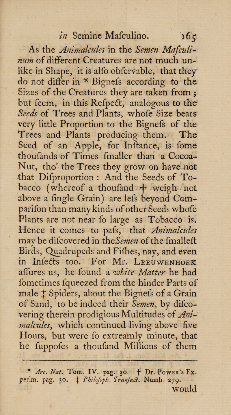 As the Animalcules in the Semen Mafculi- niim of different Creatures are not much un¬ like in Shape, it is alfo obfervable, that they do not differ in ^ Bignefs according to the Sizes of the Creatures they are taken from ; but feem, in this Refpedl, analogous to the Seeds of Trees and Plants, whofe Size bears very little Proportion to the Bignefs of the Trees and Plants producing them. The Seed of an Apple, for Inftance, is fome thoufands of Times fmaller than a Cocoa- Nut, tho’ the Trees they grow on have not that Difproportion : And the Seeds of To¬ bacco (whereof a thoufand weigh not above a fingle Grain) are lefs beyond Com- parifon than many kinds of other Seeds whofe Plants are not near fo large as Tobacco is. Hence it comes to pafs, that Animalcules may be difcovered in ^^Semen of the fmalleft Birds, Q^drupeds and Fifhes, nay, and even in Infefts too. For Mr. Leeuwenhoek affures us, he found a white Matter he had fometimes fqueezed from the hinder Parts of male J Spiders, about the Bignefs of a Grain of Sand, to be indeed their Semen^ by difco- vering therein prodigious Multitudes of Ani-' malculeSy which continued living above five Hours, but were fo extreamly minute, that he fuppofes a thoufand Millions of them * Jrc, Nat, Tom. IV. pag. 30, -j- Dr. Power’s Ex- perim. pag. 30. J Philofo^h. 'TranfaC}, Numb. 279. would