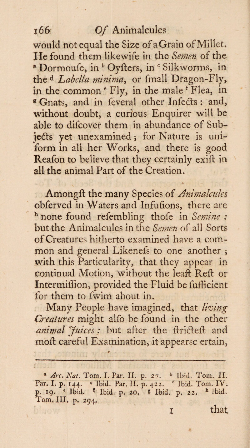 would not equal the Size of aGrain of Millet. He found them likewife in the Semen of the ^ Dormoufe, in Oyfters, in Silkworms, in the ^ Labella minima^ or fmall Dragon-Fly, in the common ® Fly, in the male ^ Flea, in ® Gnats, and in feveral other Infefe : and, without doubt, a curious Enquirer will be able to difcover them in abundance of Sub- jedts yet unexamined \ for Nature is uni¬ form in all her Works, and there is good Reafon to believe that they certainly exift in all the animal Part of the Creation. A Amongft the many Species of Ajnmalcules obferved in Waters and Infufions, there are ^ none found refembling thofe in Semine : but the Animalcules in the Semen of all Sorts of Creatures hitherto examined have a com¬ mon and general Likenefs to one another ; with this Particularity, that they appear in continual Motion, without the leaft Reft or Intermiflion, provided the Fluid be fufficient for them to fwim about in. Many People have imagined, that living Creatures might alfo be found in the other animal Juices: but after the ftrifteft and moft careful Examination, it appearsc ertain. ^ Arc. Nat. Tom. I. Par. II. p. 27. ^ Ibid. Tom. II. Par, I. p. 144. c Ibid. Par. II. p. 422. ibid. Tom. IV. p. 19. ® Ibid. ^ Ibid. p. 20. S Ibid. p. 22. ibid. Tom, III, p. 294, I that