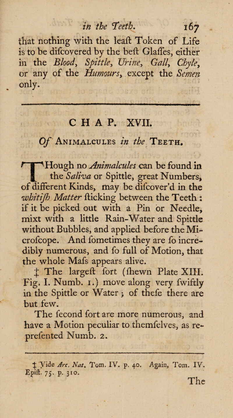 that nothing with the leaft Token of Life is to be difcovered by the bell GlalTes, either in the Bloody Spittky Uriney Gaily Chyle^ or any of the Bhimoursy except the Semen only. CHAP. XVIL (y Animalcules in the Teeth. f I Hough no Animalcules can be found in 1^ the Saliva or Spittle, great Numbers* of different Kinds, may be difcover’d in the whitijh Matter flicking between the Teeth : if it be picked out with a Pin or Needle, mixt with a little Rain-Water and Spittle without Bubbles, and applied before the Mi- crofcope. And fometimes they are fo incre¬ dibly numerous, and fo full of Motion, that the whole Mafs appears alive, J The largell fort (Ihewn Plate XIII. Fig* I. Numb. I*) move along very fwiftly in the Spittle or Water > of thefe there are but few. The fecond fort are more numerous, and have a Motion peculiar to themfelves, as re- prefented Numb. 2. J Vide Jrc. Nat, Tom. IV. p. 40. Again, Tom. IV. Epift. 75. p. 310. The
