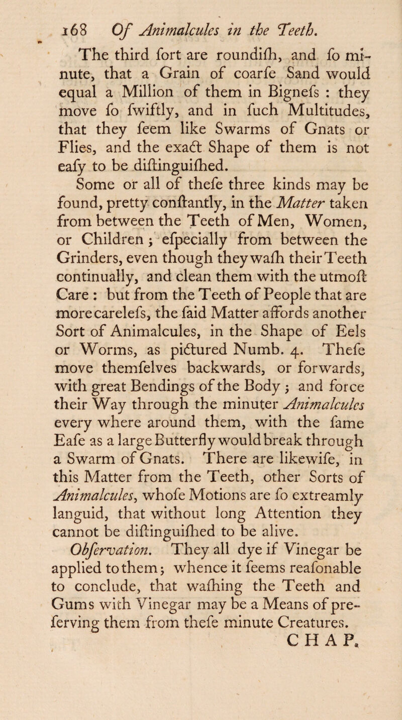 The third fort are roundifh, and fo mi¬ nute, that a Grain of coarfe Sand would equal a Million of them in Bignefs : they move fo fwiftly, and in fuch Multitudes, that they feem like Swarms of Gnats or Flies, and the exad: Shape of them is not eafy to be dijflinguifhed. Some or all of thefe three kinds may be found, pretty conftantly, in the Matter taken from between the Teeth of Men, Women, or Children; efpecially from between the Grinders, even though they wafh their Teeth continually, and clean them with the utmoft Care : but from the Teeth of People that are morecarelefs, the faid Matter affords another Sort of Animalcules, in the Shape of Eels or Worms, as pidiured Numb. 4. Thefe move themfelves backwards, or forwards, with great Bendings of the Body ; and force their Way through the minuter Animalcules every where around them, with the fame Eafe as a large Butterfly would break through a Swarm of Gnats. There are likewife, in this Matter from the Teeth, other Sorts of Animalcules^ whofe Motions are fo extreamly languid, that without long Attention they cannot be diftinguifhed to be alive. Obfervation, They all dye if Vinegar be applied to them j whence it feems reafonable to conclude, that wafhing the Teeth and Gums with Vinegar may be a Means of pre- ferving them from thefe minute Creatures. CHAP,