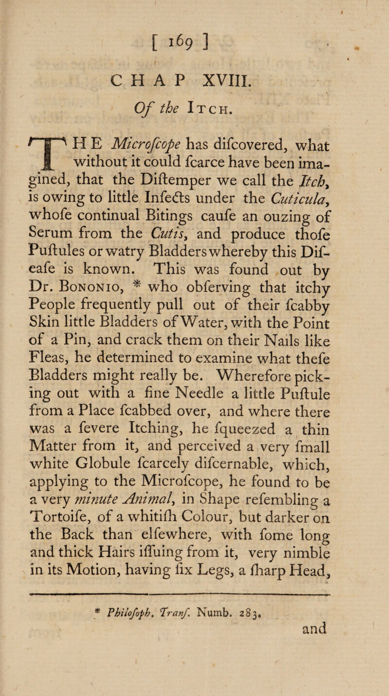[ 1^9 ] CHAP XVIII. Of the Itch. H E Microfcope has difcovered, what without it could fcarce have been ima- gined, that the Diftemper we call the Itchy is owing to little Infedls under the Cuticuldy whofe continual Bitings caufe an ouzing of Serum from the Cutisy and produce thofe Puftules or watry Bladders whereby this Dif- eafe is known. This was found out by Dr. Bononio, ^ who obferving that itchy People frequently pull out of their fcabby Skin little Bladders of Water, with the Point of a Pin, and crack them on their Nails like Fleas, he determined to examine what thefe Bladders might really be. Wherefore pick¬ ing out with a fine Needle a little Puftule from a Place fcabbed over, and where there was a fevere Itching, he fqueezed a thin Matter from it, and perceived a very fmall white Globule fcarcely difcernable, which, applying to the Microfcope, he found to be a very minute Animal^ in Shape refembling a Tortoife, of a whitifh Colour, but darker on the Back than elfewhere, with fome long and thick Hairs ifluing from it, very nimble in its Motion, having fix Legs, a fharp Head, * Philofopht Pranf> Numb, 283, and