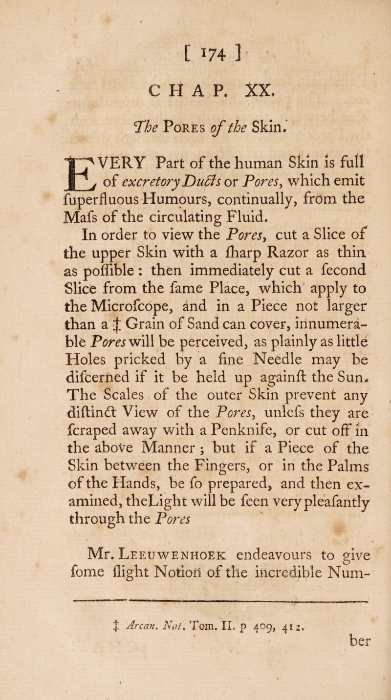 CHAP. XX. The Pores of the Skin. Every Part of the human Skin is full of excretory Du£ls or Pores^ which emit fuperfluous'Humours, continually, from the Mafs of the circulating Fluid. In order to view the PoreSy cut a Slice of the upper Skin with a fliarp Razor as thin as poffible : then immediately cut a fecond Slice from the fame Place, which apply to the Microfcope, and in a Piece not larger than a X Grain of Sand can cover, innumera¬ ble Pores will be perceived, as plainly as little Holes pricked by a fine Needle may be difeerned if it be held up againft the Sun^ The Scales of the outer Skin prevent any diftinft View of the PoreSy unlefs they are fcraped away with a Penknife, or cut off in the above Manner; but if a Piece of the Skin between the Fingers, or in the Palms of the Hands, be fo prepared, and then ex¬ amined, theLight will be feen verypleafantly through the Pores Mr. Leeuwenhoek endeavours to give fome flight Notion of the incredible Num- X Arcan, Kai, Tom. II. p 409, 412. ber
