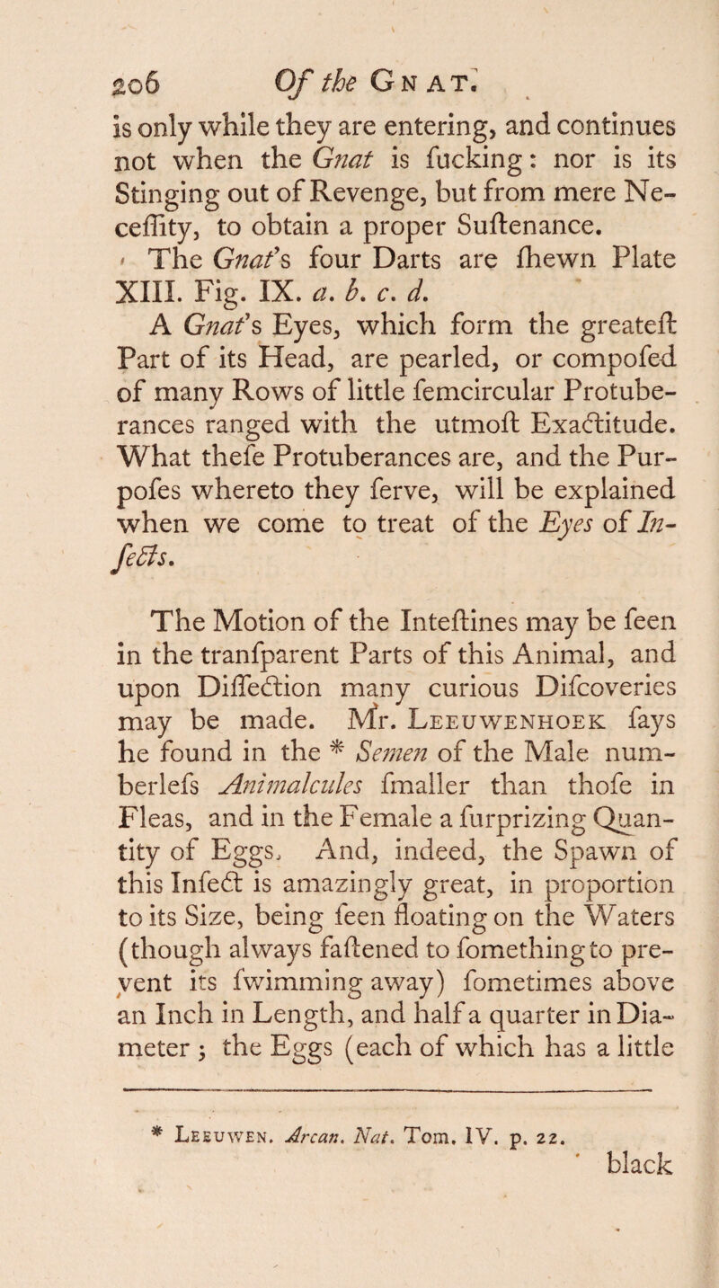 is only while they are entering, and continues not when the Gnat is fucking: nor is its Stinging out of Revenge, but from mere Ne- ceffity, to obtain a proper Suftenance. ' The Gnafs four Darts are fhewn Plate XIII. Fig. IX. a. b, c. d. A Gnafs Eyes, which form the greatefi: Part of its Head, are pearled, or compofed of many Rows of little femcircular Protube¬ rances ranged with the utmoft Exactitude. What thefe Protuberances are, and the Pur- pofes whereto they ferve, will be explained when we come to treat of the Eyes of febts. The Motion of the Inteftines may be feen in the tranfparent Parts of this Animal, and upon DiifeCtion many curious Difcoveries may be made. Mr. Leeuwenhoek fays he found in the ^ Semen of the Male num- berlefs Animalcules fmaller than thofe in Fleas, and in the Female a furprizing Quan¬ tity of Eggs. And, indeed, the Spawn of this InfeCl is amazingly great, in proportion to its Size, being feen floating on the Waters (though always faftened to fomethingto pre¬ vent its fwimming away) fometimes above an Inch in Length, and half a quarter in Dia¬ meter 3 the Eggs (each of which has a little * Leeuwen, Arcan. Nat. Tom, IV. p. 22. black