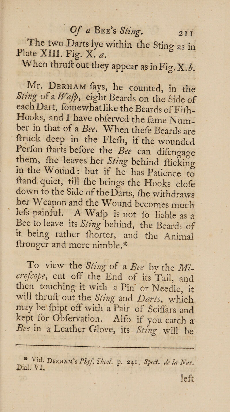 The two Darts lye within the Sting- as in Plate XIII. Fig. X. a. ^ When thruft out they appear as in Fig. X.b. Mr. Derham fays, he counted, in the Smg of a Wafp, eight Beards on the Side of each Dart, fome what like the Beards of Fiih- Hooks, and I have obferved the fame Num¬ ber in that of a Bee. When thefe Beards are ftruck deep in the Flefh, if the wounded Perfon harts before the Bee can difengage them, fhe leaves her Sting behind flicking in the Wound: but if he has Patience to flandi (^uiet, till Ihe brings the Pfooks dole down to the Side of the Darts, fhe withdraws her Weapon and the Wound becomes much lefs painful. A Wafp is not fo liable as a Bee to leave its Sting behind, the Beards of it being rather fhorter, and the Animal ftronger and more nimble.* To view the Sting of a Bee by the Mi- crofcope, cut off the End of its Tail, and then touching it with a Pin' or Needle, it will thrufl out the Sting and Darts, which may be fnipt oft with a Pair of Sciffars and kept for Obfervation. Alfo if you catch a Bee in a Leather Glove, its Stmg will be * Vid. Derham’s Wfo/. p. 241. SptS. delaKat. Dial. VX. left