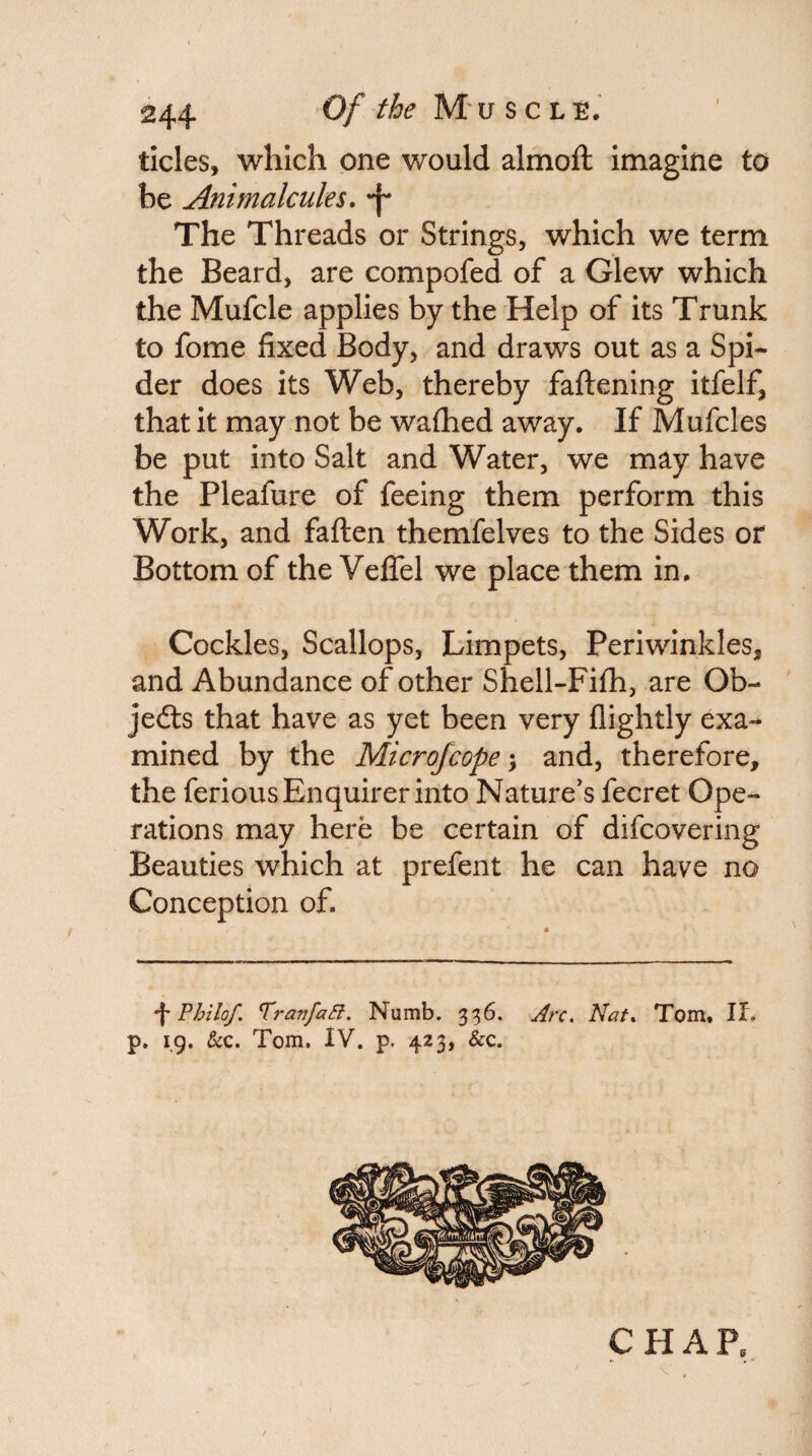 tides, which one would almoft imagine to be Animalcules, •f* The Threads or Strings, which we term the Beard, are compofed of a Glew which the Mufcle applies by the Help of its Trunk to fome fixed Body, and draws out as a Spi¬ der does its Web, thereby faftening itfelf, that it may not be wafiied away. If Mufcles be put into Salt and Water, we may have the Pleafure of feeing them perform this Work, and faften themfelves to the Sides or Bottom of the VeflTel we place them in. Cockles, Scallops, Limpets, Periwinkles, and Abundance of other Shell-Fifh, are Ob- jedts that have as yet been very (lightly exa¬ mined by the Microfcope \ and, therefore, the ferious Enquirer into Nature's fecret Ope¬ rations may here be certain of difcovering Beauties which at prefent he can have no Conception of. \ Philof. TranfaSl. Numb. 336. Arc, Nat, Tom, If. p. 19. &c. Tom. IV. p. 423, &c.