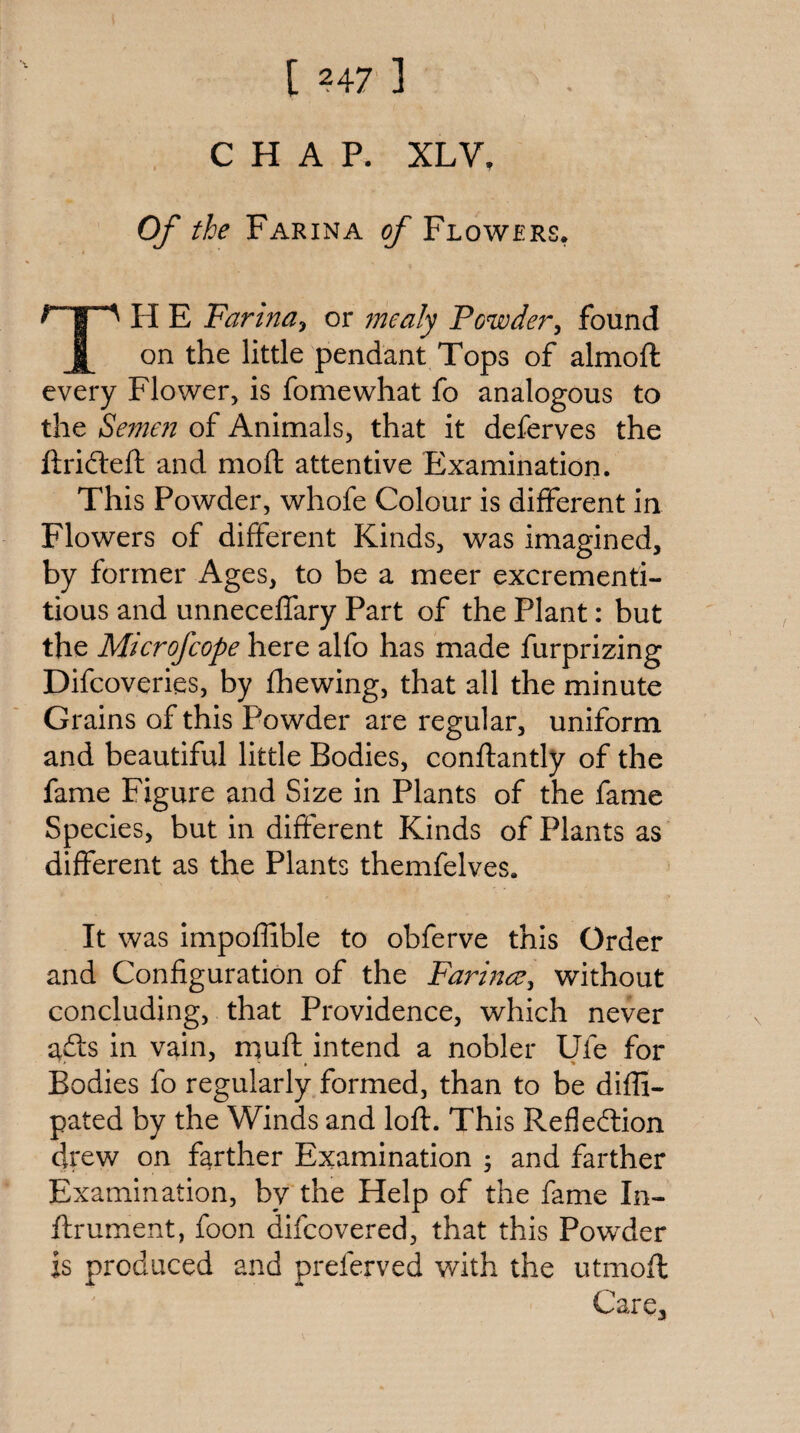 CHAP. XLV, Of the Farina of Flowers* TH E Farindj or 7nealy Powdery found on the little pendant Tops of almoft every Flower, is fomewhat fo analogous to the Seme7i of Animals, that it deferves the ftrifteft and moft attentive Examination. This Powder, whofe Colour is different in Flowers of different Kinds, was imagined, by former Ages, to be a meer excrementi- tious and unneceffary Part of the Plant: but the Microfcope here alfo has made furprizing Difcoveries, by fhewing, that all the minute Grains of this Powder are regular, uniform and beautiful little Bodies, conftantly of the fame Figure and Size in Plants of the fame Species, but in different Kinds of Plants as different as the Plants themfelves. It was impoffible to obferve this Order and Configuration of the FarmcCy without concluding, that Providence, which never afts in vain, muft intend a nobler Ufe for Bodies fo regularly formed, than to be diffi- pated by the Winds and loft. This Refledlion drew on farther Examination ; and farther Examination, by the Help of the fame In- ftrument, foon difcovered, that this Powder is produced and preferved with the utmoft Care,