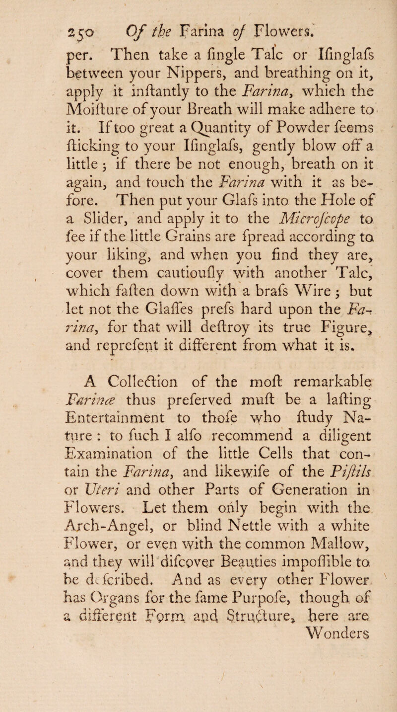 per. Then take a Angle Talc or Ifinglafs between your Nippers, and breathing on it, apply it inftantly to the Farina^ which the Moiilure of your Breath will make adhere to it. If too great a Quantity of Powder feems flicking to your Ifinglafs, gently blow off a little 3 if there be not enough, breath on it again, and touch the Farina with it as be¬ fore. Then put your Glafs into the Hole of a Slider, and apply it to the Microfcope to fee if the little Grains are fpread according to your liking, and when you find they are, cover them cautioufly with another Talc, which faften down with a brafs Wire 5 but let not the Glafles prefs hard upon the Fa-, rina^ for that will deflroy its true Figure, and reprefent it different from what it is. A Collection of the mofl remarkable Farin^e thus preferved muft be a lafting Entertainment to thofe who fludy Na¬ ture : to fuch I alfo recommend a diligent Examination of the little Cells that con¬ tain the Farinay and likewife of the Piftils or Uteri and other Parts of Generation in F'lowers. Let them only begin with the Arch-Angel, or blind Nettle with a white Flower, or even with the common Mallow, and they will difcpver Beauties impoflible to. be d.fcribed. And as every other Flower has Organs for the fame Purpofe, though of a different Fgrm. apd Structure, here are Wonders