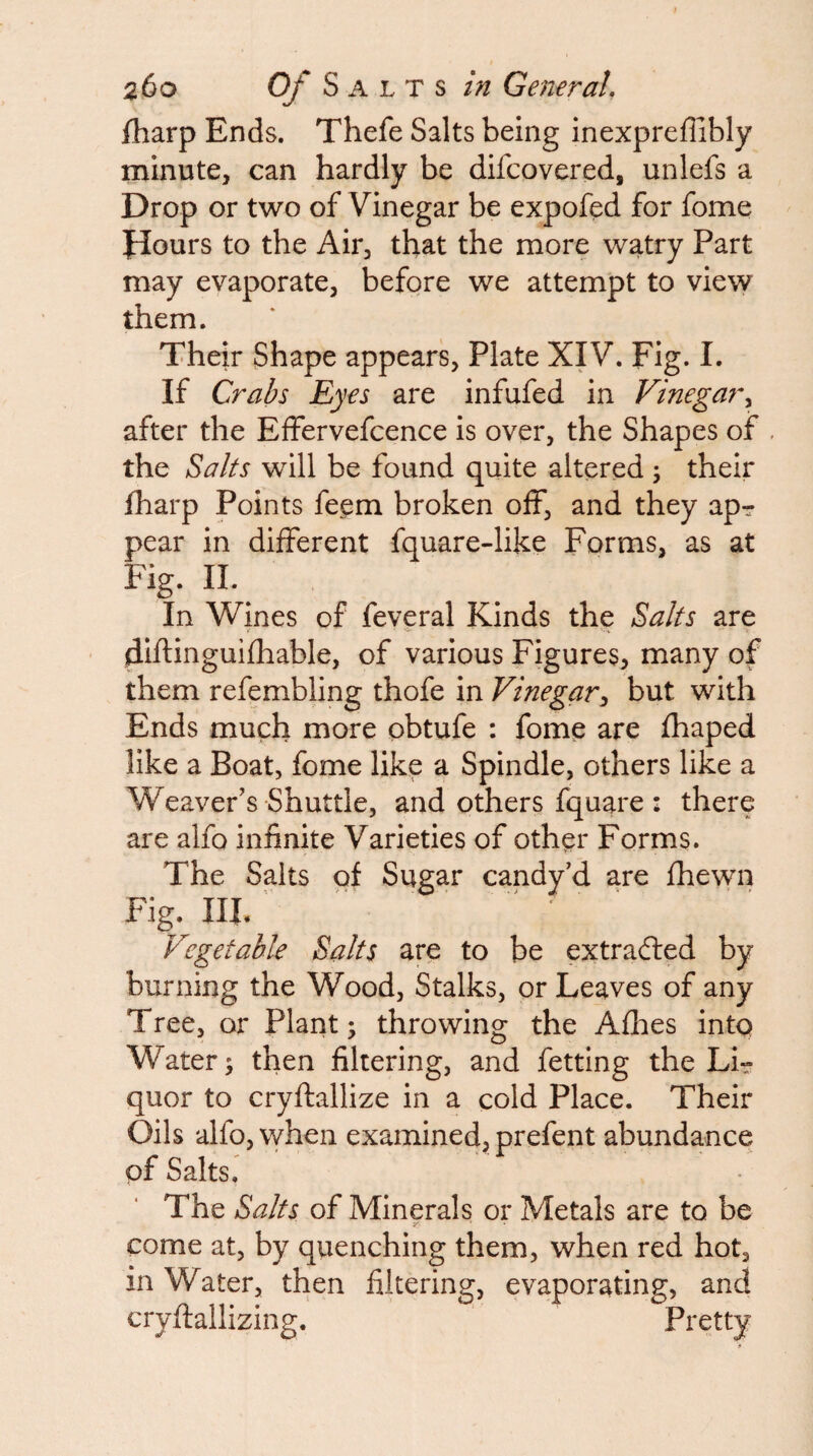 fharp Ends. Thefe Salts being inexpreflibly minute, can hardly be difcovered, unlefs a Drop or two of Vinegar be expofed for fome Jlours to the Air, that the more watry Part may evaporate, before we attempt to view them. Their Shape appears, Plate XIV. Fig. I. If Crabs Eyes are infufed in Vinegar^ after the Effervefcence is over, the Shapes of . the Salts will be found quite altered ; their fharp Points fepm broken off, and they ap? pear in different fquare-like Forms, as at Fig. II. In Wines of feveral Kinds the Salts are d-Iftinguifhable, of various Figures, many of them refembling thofe in Vinegar^ but with Ends much more obtufe : fome are fhaped like a Boat, fome like a Spindle, others like a Weaver's Shuttle, and others fquare : there are alfo infinite Varieties of other Forms. The Saits of Sugar candy’d are fhewn Fig. m. ' - . • Vegetable Salts are to be extracted by burning the Wood, Stalks, or Leaves of any Tree, or Plant; throwing the Allies into Water; then filtering, and fetting the Li¬ quor to cryftallize in a cold Place. Their Oils alfo, when examined, prefent abundance of Salts. The Salts of Minerals or Metals are to be come at, by quenching them, when red hot, in Water, then filtering, evaporating, and cryftallizing. Pt'^tty