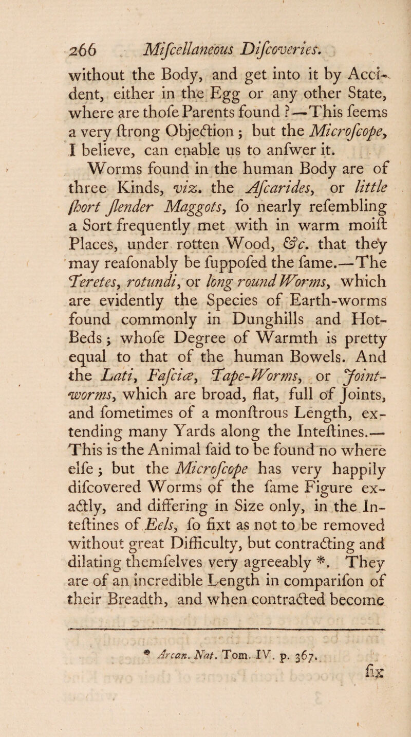 without the Body, and get into it by Accw dent, either in the Egg or any other State, where are thofe Parents found ?—This feems a very ftrong Objeftion ; but the MicrofcopCy I believe, can enable us to anfwer it. Worms found in the human Body are of three Kinds, viz, the AfcarideSy or little (horf Jlender Maggots^ fo nearly refembling a Sort frequently met with in warm moift Places, under rotten Wood, that they may reafonably be fuppofed the fame.—The TereteSy rotiindiy or long roujid WormSy which are evidently the Species of Earth-worms found commonly in Dunghills and Hot- Beds \ whofe Degree of Warmth is pretty equal to that of the human Bowels. And the Latiy FafcicBy Fape-WormSy or yoint- wormSy which are broad, flat, full of Joints, and fometimes of a monflrous Length, ex¬ tending many Yards along the Inteftines.— This is the Animal faid to be found'no where elfe; but the Microfcope has very happily difcovered Worms of the fame Figure ex- adtly, and differing in Size only, in the In- teflines oi Rehy fo fixt as not to be removed without great Difficulty, but contrafting and dilating themfelves very agreeably They are of an incredible Length in comparifon of their Breadth, and when contradfed become * Arcan. Nat. Tom. IV. p. 367.