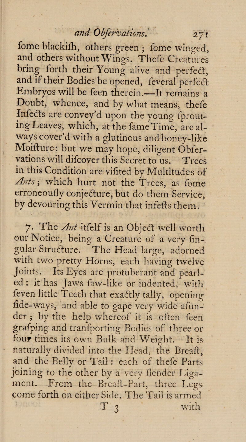 fome blackifh, others green ; fome winged, and others without Wings. Thefe Creatures bring forth their Young alive and perfeft, and if their Bodies be opened, feveral perfedl Embryos will be feen therein.—It remains a Doubt, whence, and by what means, thefe Infefts are convey’d upon the young fprout- ing Leaves, which, at the fame Time, are al¬ ways cover’d with a glutinous and honey-like Moifture: but we may hope, diligent Obfer- vations will difcover this Secret to us. Trees in this Condition are vifited by Multitudes of Ants; which hurt not the Trees, as fome erroneoufly conjecture, but do them Service, by devouring this Vermin that infefts them. 7. The Ant itfelf is an Object well worth our Notice, being a Creature of a very fin-, gular Structure. The Head large, adorned with two pretty Horns, each having twelve Joints. Its Eyes are protuberant and pearl¬ ed : it has Jaws faw-like or indented, with feven little Teeth that exactly tally, opening fide -ways, and able to gape very wide afun- der ; by the help whereof it is often feen grafping and tranfporting Bodies of three or four times its own Bulk and Weight. It is naturally divided into the Head, the Breafi, and the Belly or Tail: each of thefe Parts joining to the other by a very flender Liga¬ ment. From the Breaft-Part, three Legs come forth on either Side. The Tail is armed T 3 with