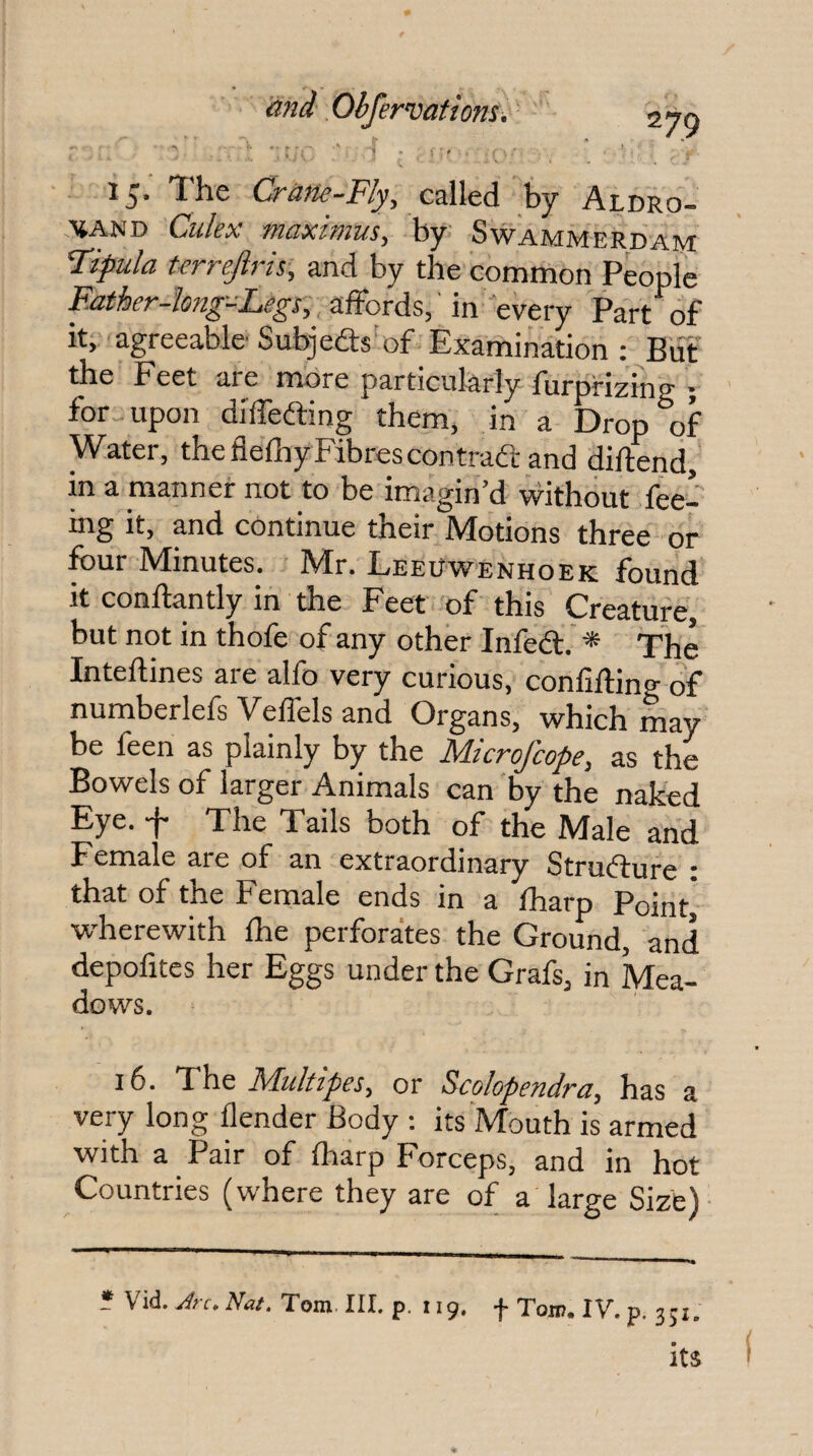 15. The Crane-Fly, czW&A. by Aldro- XAND Culex maximus, by Swammerdam Fipula terrejiris, and by the common People Eather-hng-Legs, affords, in every Part of it, agreeable Subjedts of Examination; BiTf the Feet are more particularly furprizing ; for upon diffeding them, in a Drop of Water, the flefhy Fibres contrad and diftend, in a manner not to be imagin’d vvithout fee¬ ing it, and continue their Motions three or four Minutes. Mr. Leeuwenhoek found it conftantly in the Feet of this Creature, but not in thofe of any other Infed. * The Inteftines are alfo very curious, confifting of numberlefs Veffels and Organs, which may be feen as plainly by the Microfcope, as the Bowels of larger Animals can by the naked Eye. f The Tails both of the Male and Female are of an extraordinary Strudure : that of the Female ends in a fharp Pointj wherewith foe perforates the Ground, and depofites her Eggs under the Grafs, in Mea- dows. 16. The Multipes^ or S^colopendra^ has a very long flender Body : its Mouth is armed with a Pair of fharp Forceps, and in hot Countries (where they are of a large Size) * Vid. Nat. Tom III. p. 119. f Ton?. IV. p. 351. its