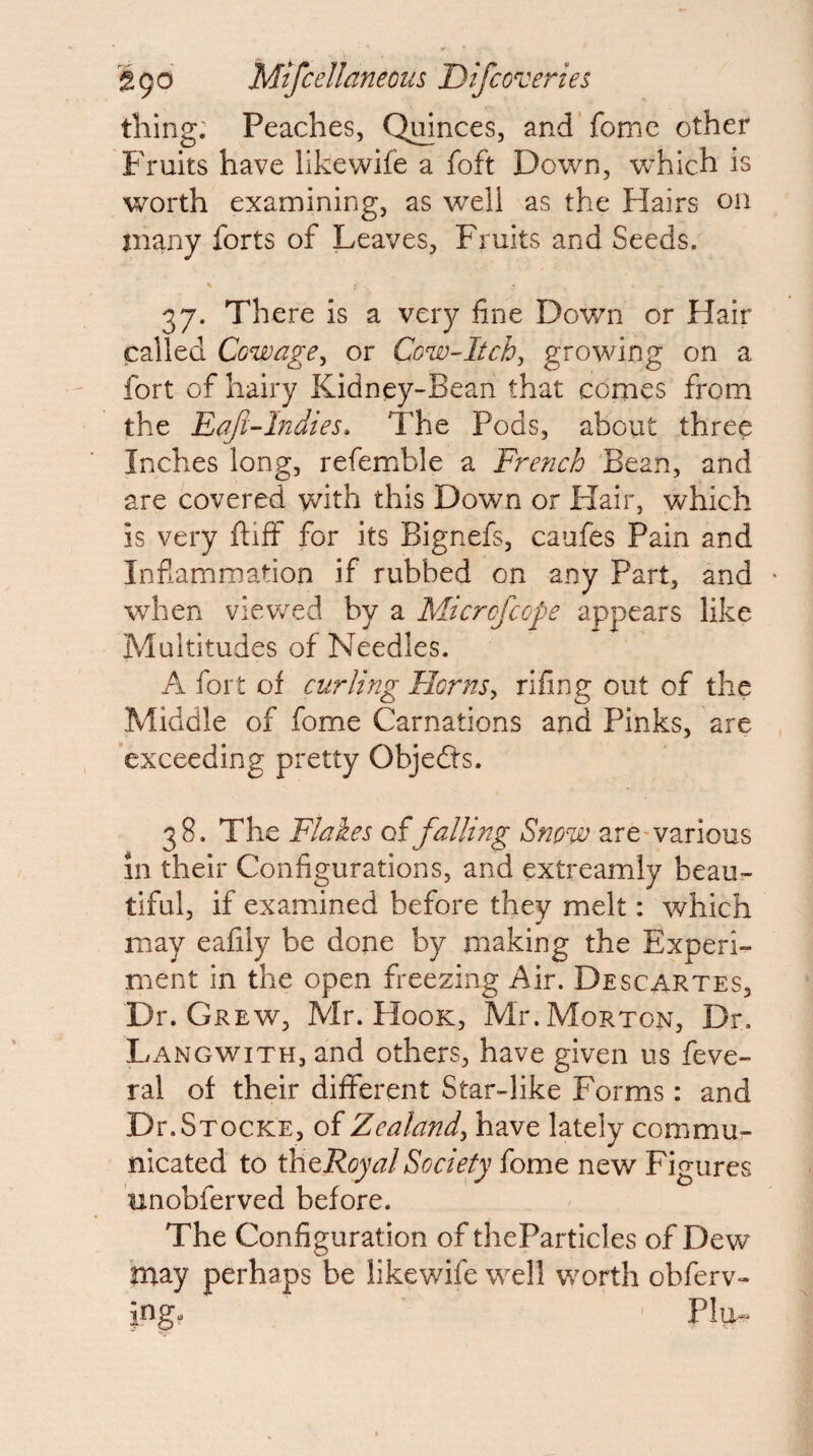 thing. Peaches, Qmnces, and fomc other Fruits have likewife a foft Down, which is worth examining, as well as the Hairs on many forts of Leaves, Fruits and Seeds. 37. There is a very fine Down or Hair called Cowage^ or Cow-Itch^ growing on a fort of hairy Kidney-Bean that comes from the Eaft-lndies, The Pods, about three Inches long, refemble a French Bean, and are covered v^ith this Down or Hair, which is very ftiff for its Bignefs, caufes Pain and Inflammation if rubbed on any Part, and • when viev7ed by a Micrcfccpe appears like Multitudes of Needles. A fort of curling Hcrns^ rifing out of the Middle of fome Carnations and Pinks, are exceeding pretty Objedts. 38. The Flakes offalling Snow are-various in their Configurations, and extreamly beau¬ tiful, if examined before they melt: which may eafily be done by making the Experi¬ ment in the open freezing Air. Descartes, Dr. Grew, Mr. Hook, Mr. Morton, Dr. Langwith, and others, have given us feve- ral of their different Star-like Forms: and Di'.Stocke, of Zealand, have lately commu¬ nicated to thtRoyal Society fome new Figures unobferved before. The Configuration of theParticles of Dew hray perhaps be likewife well worth obferv- ing. Plu^