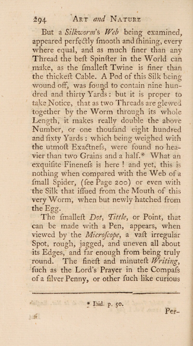 Art and Nature But a Silkworm's Web being examined^ appeared perfedtly fniooth andfhining, every where equal, and as much finer than any Thread the beft Spinfier in the World can make, as the fmallell: Twine is finer than the thickeft Cable. A Pod of this Silk being v/ound off, was found to contain nine him- dred and thirty Yards: but it is proper to take Notice, that as two Threads are glewed together by the Worm through its whole Length, it makes really double the above Number, or one thoufand eight hundred and fixty Yards : which being weighed with the utmoft Exaftnefs, were found no hea¬ vier than two Grains and a half.'^ What an exquifite Finenefs is here ! and yet, this is nothing when compared with the Web of a fmall Spider, (fee Page 200) or even v/ith the Silk that ifliied from the Mouth of this very Worm, when but newly hatched from the Egg. The fmalleft Tittle, or Point, that can be made with a Pen, appears, when viewed by the Microfcope, a vaft irregular Spot, rough, jagged, and uneven all about its Edges, and far enough from being truly round. The fineft and minuteft Writing, fuch as the Lord’s Prayer in the Compafs of a filver Penny, or other fuch like curious * Ibid. p. 50. Per-