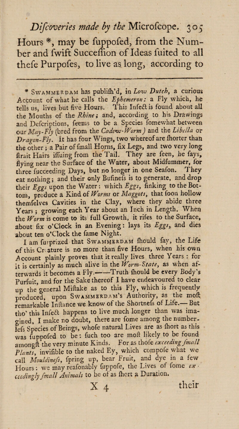 Hours may be fuppofed, from the Num¬ ber and fwift Succemon of Ideas fuited to all thefe Purpofes, to live as long, according to * Swammerdam has publifh’d, in Lovj Dutch^ a curious Account of what he calls the Ephemeron: a Fly which, he tells us, lives but five Hours. This Infedis found about all the Mouths of the Rhine; and, according to his Drawings and Defcriptions, feems to be a Species fomewhat between our May-Fly (bred from the Cadenu-FForm) and the Libella or Dragon-Fly. It has four Wings, two whereof are Ihorter than the other; a Pair of fmall Homs, fix Legs, and two very long firait Hairs iffuing from the Tail, They are feen, he fays, flying near the Surface of the Water, about Midfummer, for three fucceeding Days, but no longer in one Seafon. They cat nothing; and their only Bufinefs is to generate, and drop their Eggs upon the Water: which Eggs, finking to the Bot¬ tom, produce a Kind of JVorms or Maggots, that foon hollow themfelves Cavities in the Clay, where they abide three Years; growing each Year about an Inch in Length. When the Worm is come to its full Growth, it rifes to the Surface, about fix o’clock in an Evening: lays its Eggs, and dies about ten o’Clock the fame Night. I am furprized that Swammerdam fhould fay, the Life of this Cr ature is no more than five Hours, when his own Account plainly proves that it really lives three Years : for it is certainly as much alive in the Worm-State, as when af¬ terwards it becomes a Fly.--Truth fhould be every Body’s Purfuit, and for the Sake thereof I have endeavoured to clear up the’general Miftake as to this Fly, which is frequently produced, upon Swammerdam’s Authority, as the moft remarkabie Inftance we know of the Shortnefs of Life.— But tho’ this Infea happens to live much longer than was ima¬ gined, I make no doubt, there are fome among the number- lefs Species of Beings, whofe natural Lives are as fhort as this was fijppofed to be: fuch too are mofl likely to be found amongft the very minute Kinds. For as thofe exceeding/mail Plants, invifible to the naked Ey, which compofe what we call Mouldinefs, fpring up, bear Fruit, and dye in a few Hours: we may reafonably fuppofe, the Lives of fome ex ■ (eedingly fmall Anbnals to be of as flicrt a Duration.