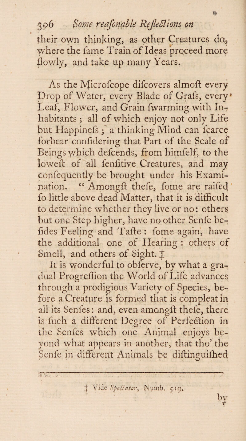 \ “ their own thinking, as other Creatures do^ where the fame Train of Ideas proceed more |]owly, and take up many Years. As the Microfcope difcovers almoft every prop of Water, every Blade of Grafs, every* Leaf, Flower, and Grain fwarming with InT habitants 5 all of vs^hich enjoy not only Life but Happinefs j a thinking Mind can fcarce forbear conlidering that Part of the Scale of Beings which defcends, from himfelf, to the loweft of all fenhtive Creatures, and may confequently be brought under his Exami- pxation. Amongft thefe, fome are raifed' fo little above dead Matter, that it is difficult to determine whether they live or no: others but one Step higher, have no other Senfe be- fides Feeling and Tafte : fome again', have the additional one of Hearing : others of Smell, and others of Sight. J It is vyonderful to obferve, by what a gra¬ dual Progreffion the World of Life advances through a prodigious Variety of Species, be¬ fore a Creature is formed that is compleatin ail its Senfes: and, even amongft thefe, there, is fuch a different Degree of Perfection in the Senfes which one Animal enjoys be¬ yond what appears in another, that tho' the Senfe in different ilnimals be diftina^iiftied ^ O 'I Vide Numb. 5ig,