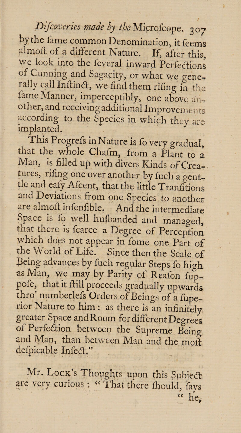 ^ythe fame common Denomination, itfeems almoft of a diiferent Nature. If, after this, v/e look into the feveral inward Perfeftions of Cunning and Sagacity, or what we gene-, rally call Inftindl, we find them riling in the fame Manner, imperceptibly, one above an, other, and receiving additional Improvements according to the Species in which they are implanted. This Progrefs in Nature is fo very gradual, that the whole Chafm, from a Plant to a Man, is filled up with divers Kinds of Crea¬ tures, riling one over another by fuch a o-ent- tle and eafy Afcent, that the little Tranfidons and Deviations from one Species to another are alrnofl infenfible. And the intermediate Space is fo well hufbanded and managed, that theie is fcarce a Degree of Perception which does not appear in fome one Part of the World of Life. Since then the Scale of Being advances by fuch regular Steps fo high as Man, we may by Parity of Reafon fup- pofe, that it flill proceeds gradually upwards thro’ numberlefs Orders of Beings of a fupe- rior Nature to him: as there is an infinitely greater Space and Room for different Degrees ofPerfedlion between the Supreme Being and Man, than between Man and the mofl defpicable Infedl,” Mr. Lock’s Thoughts upon this Subjedb are very curious,; “ That there fhouid, fays “ he>