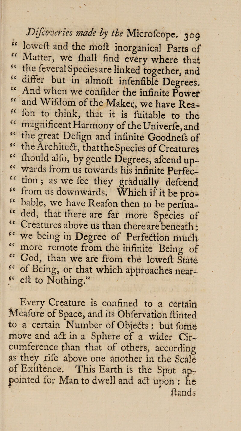 “ loweft and the moft inorganical Parts of Matter, we fhall find every where that the feveral Species are linked together, and differ but in alnaoft infenfible Degrees. And when we confider the infinite Power and Wifdom of the Maker, we have Rea- fon to think, that it is fuitable to the magnificent Harmony of theUniverfe,and ■' the great Defign and infinite Goodnefs of the Architect, that the Species of Creatures fhould alfo, by gentle Degrees, afcend up- wards from us towards his infinite Perfec- '' tions as we fee they gradually defcend from us downwards. Which if it be pro- bable, we have Reafon then to be perfua- ded, that there are far more Species of Creatures above us than there are beneath; we being in Degree of Perfedtion rhuch more remote from the infinite Being of God, than we are from the loweft State of Being, or that which approaches near- eft to Nothing.*' Every Creature is confined to a Certain Meafure of Space, and its Obfervation ftinted to a certain Number of Objefts : butfome move and aft in a Sphere of a wider Cir¬ cumference than that of others, according as they rife above one another in the Scale of Exiftence. This Earth is the Spot ap¬ pointed for Man to dwell and aft upon : he ftands