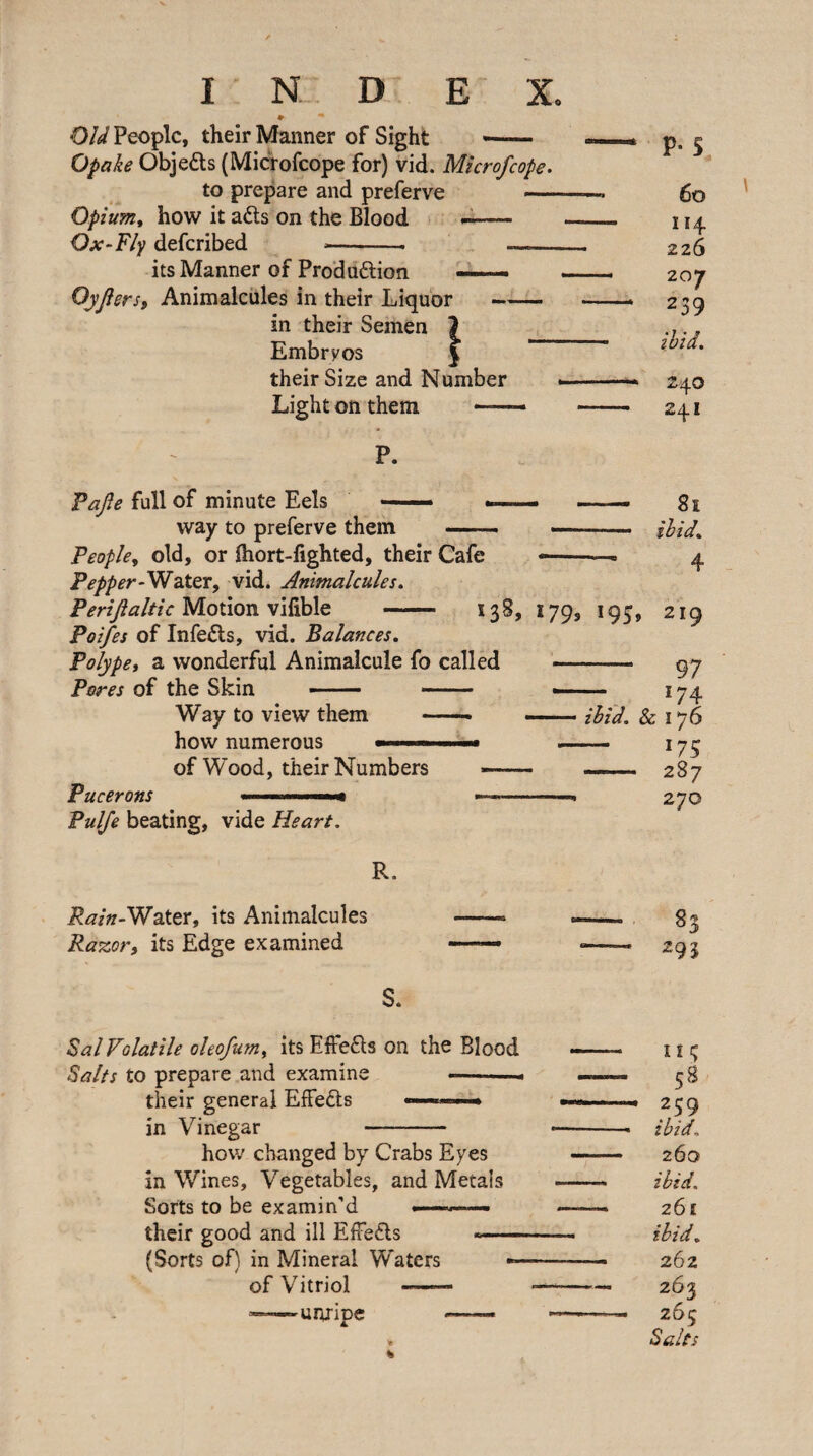*■ Old People, their Manner of Sight — Opake Objeds (Microfeope for) vid. Microfeope. to prepare and preferve —— Opium, how it adts on the Blood — Ox‘Fly deferibed --- - its Manner of Prodadlion — OyJ! ersf Animalcules in their Liquor- in their Semen 1 Embryos | their Size and Number Light on them ■ ■ ■ ■ P. Fajle full of minute Eels — . way to preferve them - People, old, or fliort-fighted, their Cafe Pepper-WdXQX, vid. Animalcules. p. s 6o 114 226 207 239 ibid, 240 241 81 ibid. 4 Perijialttc Motion vifible Poifes of Infedls, vid. Balances, Polype, a wonderful Animalcule fo called Pores of the Skin -- - 138, 179, 193, 219 Way to view them how numerous of Wood, their Numbers Pucerons Pulfe beating, vide Heart. - 97 — 174 ibid. & 176 — 175 - 287 270 R. i?^/«-Water, its Animalcules Ra^or, its Edge examined 83 295 S. Sal Volatile oleofum, its Effedls on the Blood Salts to prepare and examine < their general Effedts ■ ' » in Vinegar - how changed by Crabs Eyes in Wines, Vegetables, and Metals Sorts to be examin’d ■—.- their good and ill Effedls (Sorts of) in Mineral Waters of Vitriol - ^unripe m; 58 259 ibid. 260 ibid. 261 ibid, 262 263 26^ Salts %