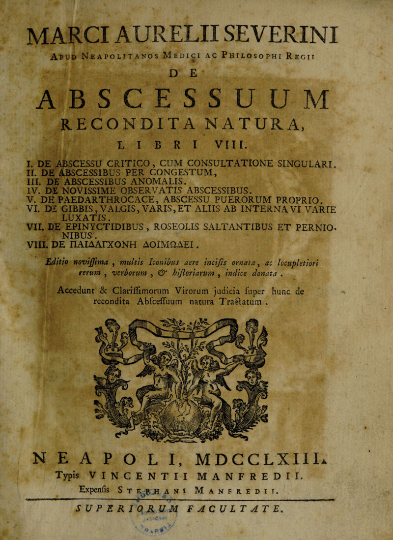 MARCI AURELII SEVERINI Apud Neapolitanos Medici ac Philosophi Regii DE ABSCESSUUM RECONDITA NATURA, • v V . ■T~' • L I B R I VIII. I. DE ABSCESSU CRITICO, CUM CONSULTATIONE SINGULARI. II. DE ABSCESSIBUS PER CONGESTUM, III. DE ABSCESSIBUS ANOMALIS. IV. DE NOVISSIME OBSERVATIS ABSCESSIBUS. V. DE PAEDARTHROCACE, ABSCESSU PUERORUM PROPRIO. VI. DI GIBBIS, VALGIS, VARIS,ET ALIIS AB INTERNAVI VARIE LUXATIS. VII. DE EPINYCTIDIBUS , ROSEOLIS SALTANTIBUS ET PERNIO- NIBUS. VIII. DE nAIAAPXONH AOIMQAEI. Editio novijjima , multis Iconibus aere incijis ornata, ac locupletiori rerum , verborum , & hijloriamm , indice donata . Accedunt & Clariflimorum Virorum judicia fuper hunc de recondita Abfceffuum natura Traftatum . NEAPOLI, MDCCLXIIL Typis VINCENTII MANFREDII. Expenfis Stephani Manfredii. SUPERIORUM FACULTATE.