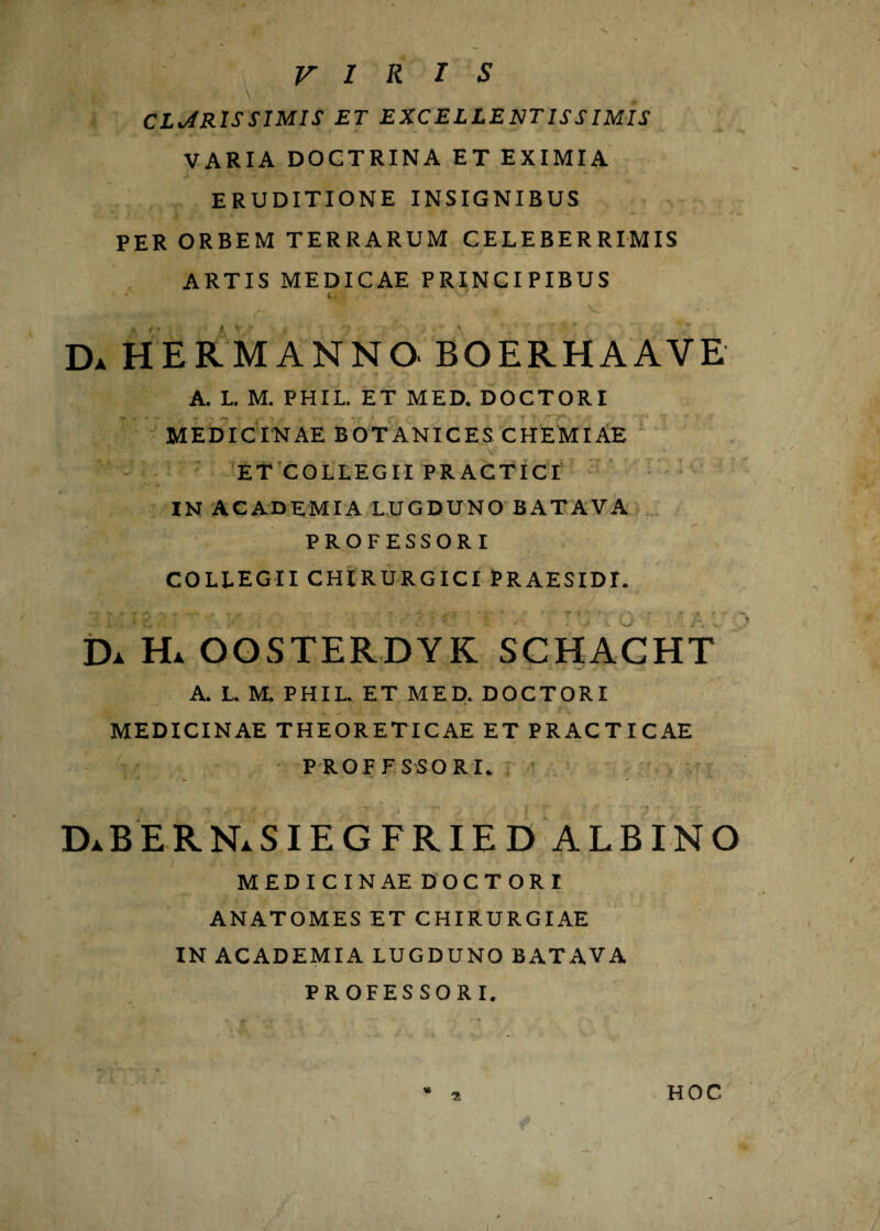 VIRIS CLARISSIMIS ET EXCELLENTISSIMIS VARIA DOCTRINA ET EXIMIA ERUDITIONE INSIGNIBUS PER ORBEM TERRARUM CELEBERRIMIS ARTIS MEDICAE PRINCIPIBUS » e J k , V, J ,y Da hermanno boerhaave A. L. M. PHIL. ET MED. DOCTORI MEDICINAE BOTANICES CHEMIAE ET COLLEGII PRACTICI IN ACADEMIA LUGDUNO BATAVA PROFESSORI COLLEGII CHIRURGICI PRAESIDI. Da Ha OOSTERDYK SCHACHT A. L. M. PHIL. ET MED. DOCTORI MEDICINAE THEORETICAE ET PRACTICAE PROFESSORI. DaBERN.SIEGFRIED albino MEDICINAE DOCTORI ANATOMES ET CHIRURGIAE IN ACADEMIA LUGDUNO BATAVA PROFESSORI. * 2 HOC