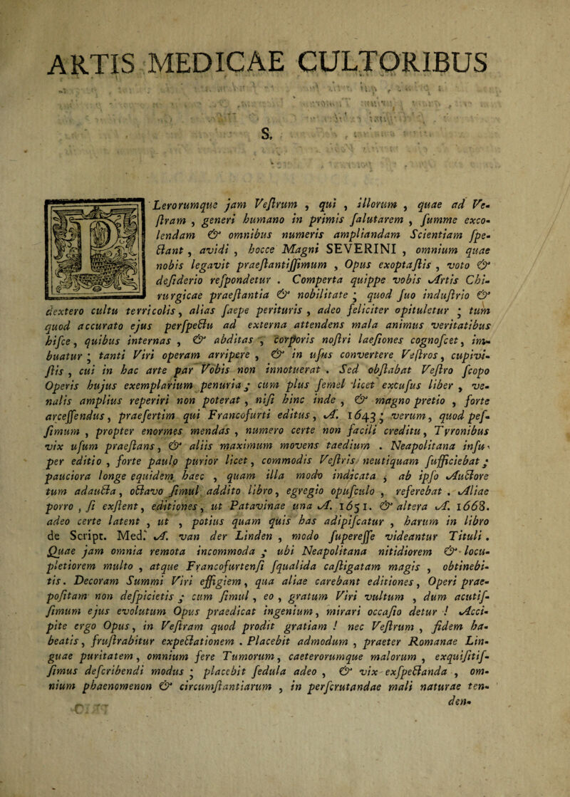 ARTIS MEDICAE CULTORIBUS , i \ » a » » S. Lerorumque jam Veflrum , qui , Illorum , #<r/ Ve» ftram , generi humano in primis falutarem , fumme exeo» lendam & omnibus numeris ampliandam Scientiam fpe» Stant , avidi , bocce Magni SEVERINI , omnium quae rurgicae prae/iantia & nobilitate * quod Juo indujlrio & dextero cultu terricolis, alias faepe perituris , adeo feliciter opituletur * tum quod accurato ejus perfpeBu ad externa attendens mala animus veritatibus hifce, quibus internas , & abditas , corporis noflri laefiones cognofcet, buatur * K/V/ operam arripere , «/«i- convertere Ve(Iros, cupivi- fis , /» dTJe par Vobis non innotuerat . Sed objlabat Veflro fcopo Operis hujus exemplarium penuria • cum plus femel licet excufus liber y ve» nalis amplius reperiri non poterat , ni/i hinc inde , & magno pretio , /orfe arceffendus, praefertim qui Francofurti editus, 1*543* verum, quod pef» fimum , propter enormes mendas , numero certe non facili creditu, Tyronibus vix ufum praeflans, & aliis maximum movens taedium . Neapolitana infu^ per editio , forte paulo purior licet, commodis Ve/iris neutiquam fufficiebat • pauciora longe equidem haec , *7/<* wWr? indicata y ab ipfo ductore tum adauBa, oBavo ftmul addito libro, egregio opufcnlo , referebat . Aliae porro , fi exflent, editiones y ut Patavinae una A. 1*551. & altera A'. i663. adeo certe latent , wf , potius quam quis has adipifeatur , harum in libro de Script. Med.' u*» <^er Linden , fuperejfe videantur Tituli. jgwtfe omnia remota incommoda • ubi Neapolitana nitidiorem &Bocu» pletiorem multo , Francofurtenfi fqualida caftigatam magis , obtinebi» tis. Decoram Summi Viri effigiem, carebant editiones, 0/?e>7 prae» pofitam non defpicietis j fimul, eo , gratum Viri vultum , acutif» fimum ejus evolutum Opus praedicat ingenium, mirari occajto detur ! Acci» pite ergo Opus, m Veftram quod prodit gratiam ! nec Veflrum , fidem ha» beatis, frujlrabitur expeBationem . Placebit admodum , praeter Romanae Lin¬ guae puritatem , omnium fere Tumorum, caeterorumque malorum , exquifitif» fimus deferibendi modus * placebit fedula adeo , vix-exfpeBanda , ow» phaenomenon & circumftantiarum , perferutandae mali naturae ten« ^ ' den» nobis legavit praeflantiffimum , O/w exopta flis , t;o£o defiderio refpondetur , Comperta quippe vobis Artis Chi-