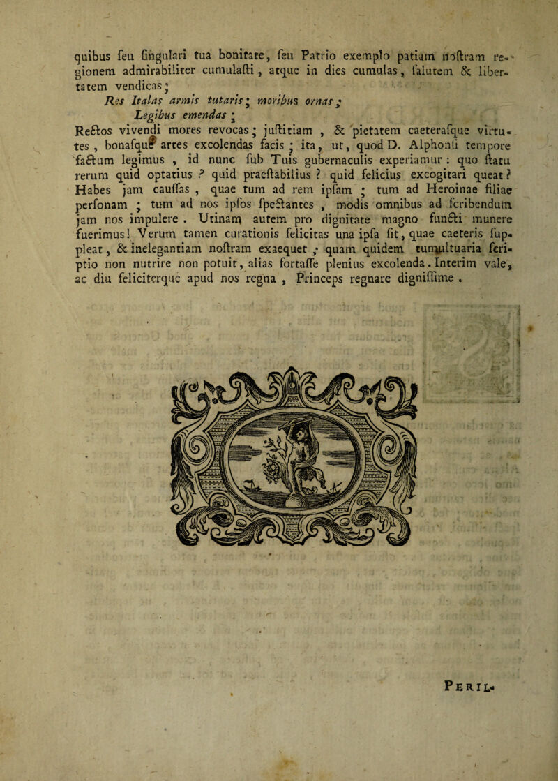 quibus feu fingulari tua bonitate, feti Patrio exemplo patiam rioftram re-* gionem admirabiliter cumulafti, atque in dies cumulas, faiutem &; liber¬ tatem vendicas* Res Italas armis tutaris * moribus ornas • Legibus emendas * Re&os vivendi mores revocas* juftitiam , & pietatem caeterafque virtu¬ tes , bonafqueF artes excolendas facis * ita, ut, quod D. Alphonli tempore Ta6fum legimus , id nunc fub Tuis gubernaculis experiamur: quo ftatu rerum quid optatius ? quid praeftabiiius ? quid felicius excogitari queat? Habes jam cauffas , quae tum ad rem ipfam • tum ad Heroinae filiae perfonam my tum ad nos ipfos fpeftantes , modis omnibus ad fcribendum jam nos impulere . Utinam autem pro dignitate magno fun6fi munere fuerimus! Verum tamen curationis felicitas una ipfa fit, quae caeteris fup- pleat, £e inelegantiam noftram exaequet ; quam quidem tun\ultuaria feri- ptio non nutrire non potuit, alias fortaffe plenius excolenda. Interim vale, ac diu feliciterque apud nos regna , Princeps regnare digniffime . g i P E R I ]> I j . »1 I