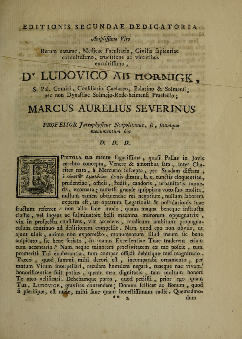 EDITIONIS SECUNDAE DEDICATOR IA * ' ' ‘ i *AmpliJJimo Viro Rerum naturae , Medicae Facultatis y Civilis fapientiae confultiffimo,, eruditione ac virtutibus ~: excultiffimo , DT LUDO VICO AB hormigk , S. Pal. Comiti, Confiiiario Caefareo,, Palatino & Solmenfi • nec non Dynafliae SoImep-Rode-heirnenli Praefero * MARCUS AURELIUS SEVERINUS PROFESSOR JatrophyJicus Neapolitanus, fe, fuumque monumentum hoc . . .»<■ D. Di D■» Pistola tua mente fagaciffima quafl Pallas in Jovis: cerebro concepta, Venere Sc amoribus fata , inter Cha- rites nata , k Mercurio fufcepta , per Suadam diflata r » Apcxhd&ictc donis ditata, h. e., cuneis eloquentiae r prudentiae ,; officii ,..ftudii ,< candoris , urbanitatis nume¬ ris,: exornata * tametfi grande quippiam votofuo molita, nullutri tamen obtinendae rei negotium, nullum laborem experta eft, ut optatum Legationis & poftulationis fuae fruflum referret r non alio fane modo , quam magna beneque inftru£ia claftis , vel ingens ac fulminatrix: belli machina murorum oppugnatrix , vix in profpe&u confidens , vix accedens ,, modicum ambitum: propugna¬ culum continuo ad deditionem compellit. Nam quod ego non obviis, ut ajunt ulnis ,, animo non exporre6lo , monumentum illud meum fic bene aufpicato , fic bene feriato , in manus Excellentiae Tuae traderem etiam cum accentario ? Nam neque minorem proclivitatem ex me pofcic , tum promeriti Tui exuberantia ,, tum compar officii debitique- mei magnitudo » Taceo , quod fummi mihi decori eft , incomparabi ornamento , per tantum Virum interpellari, reculam humilem negari, tuaeque nae vivam/ honorificentiae fuit potius , quam mea dignitatis , tam multum honori Te meo velificari,. Debebamque porro * quod petiifti , prior ego quam Tua, Ludovice,. gravitas contendere; Donum fcilicet ac Bonum,. quod fi plerifque* eft u$iier mihi fane quam honeftiffimum cadit* Quemadmo* * * z dum