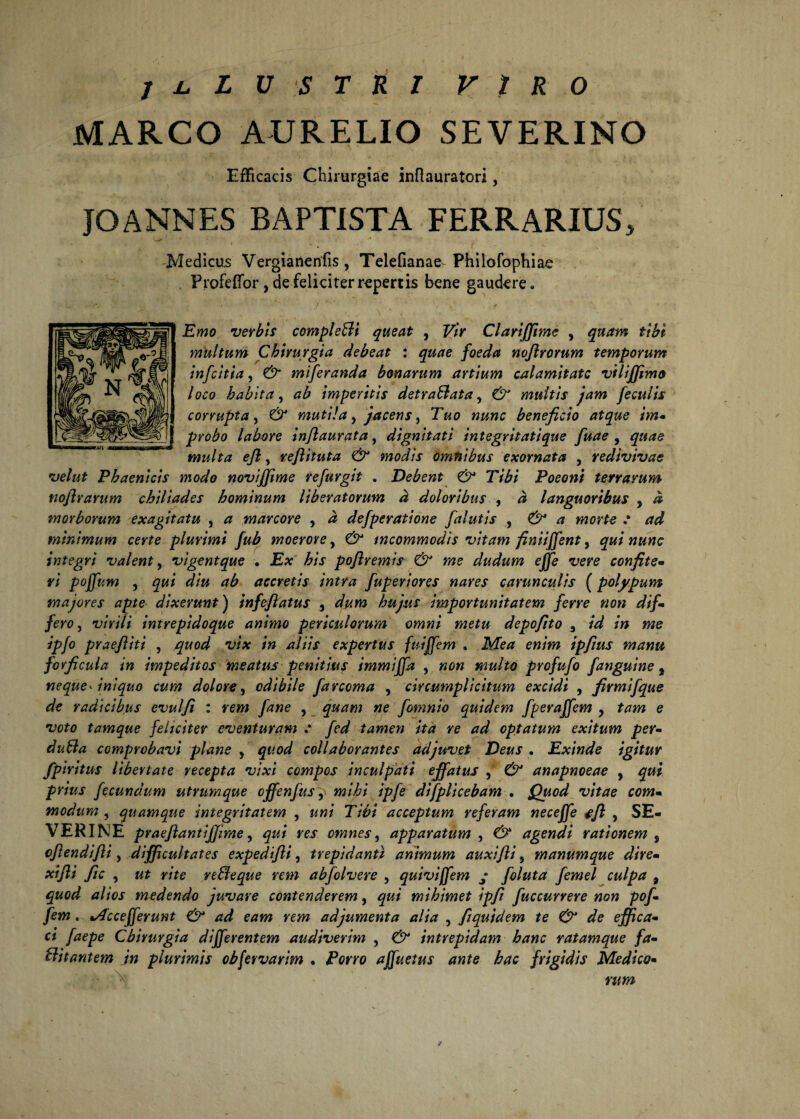 MARCO AURELIO SEVERINO Efficacis Chirurgiae inflauratori, JOANNES BAPTISTA FERRARIUS, * ' * * -•* -A . ’ . • . f Medicus Vergianenfis, Telefianae Philofophiae Profeifor, de feliciter repertis bene gaudere, ■' ** ’ / ■ . Emo verbis compleBi queat , F/V Clariffime , fr& multum Chirurgia debeat t quae foeda noflrorum temporum infcitia, & miferanda bonarum artium calamitate vtlijfimo loco habita, ab imperitis detraBata, 6^ multis jam feculis corrupta , mutila, jacens, beneficio atque im- probo labore inflaurata, dignitati integritatique fuae , multa ejl, reftituta & modis omnibus exornata , redivivae velut Phaenicis modo noviffime re fur git . Debent & Tibi Poeoni terrarum noftrarum chiliades hominum liberatorum d doloribus , # languoribus , ^ morborum exagitatu , # marcore 9 d defperatione [alutis , .* minimum certe plurimi fub moerore, incommodis vitam finiffent, integri valent, vigentque . E* poflremis & me dudum # confite- W pojfum , accretis intra fuperiores nares carunculis (polypum majores apte dixerunt) infeflatus , hujus importunitatem ferre non dif¬ fero, wf/V intrepidoque animo periculorum omni metu depofito 3 id in me ipfo praefiiti , quod vix in aliis expertus fuiffem , Ikfe# ew/Vw ipfius manu forficula in impeditos meatus penitius immiffa , multo profufo [anguine , neque- iniquo cum dolore, odibile farcoma , circumplicitum excidi , firmifque de radicibus evulfi : wi» y^we , quam ne fomnio quidem [peraffem , e tamque feliciter eventuram fed tamen ita re ad optatum exitum per- duBa comprobavi plane y quod collaborantes adjuvet Deus . Exinde igitur [piritus libertate recepta vixi compos inculpati effatus , anapnoeae , pr/W fecundum utrumque offenfus^ ipfe dtfpUcebam . Quod vitae com¬ modum , quamque integritatem , 77^>/ acceptum referam neceffe ffl , SE- VERINE praeflantiffime ^ qui res omnes, apparatum , agendi rationem s cflendifli, difficultates expedifti, trepidanti animum auxifti 5 manumque dire- xifli fle , me reBeque rem abfolvere , quivijfem ; foluta femel culpa , tf/fex medendo juvare contenderem, mihimet ipfi fuccurrere non pof- fem. »Accefferunt & ad eam rem adjumenta alia , flquidem te & de effica¬ ci faepe Chirurgia differentem audiverim , intrepidam hanc ratamque fa- Bitantem in plurimis obfervarim . £W0 affuetus ante hac frigidis Medico- \ rcm /