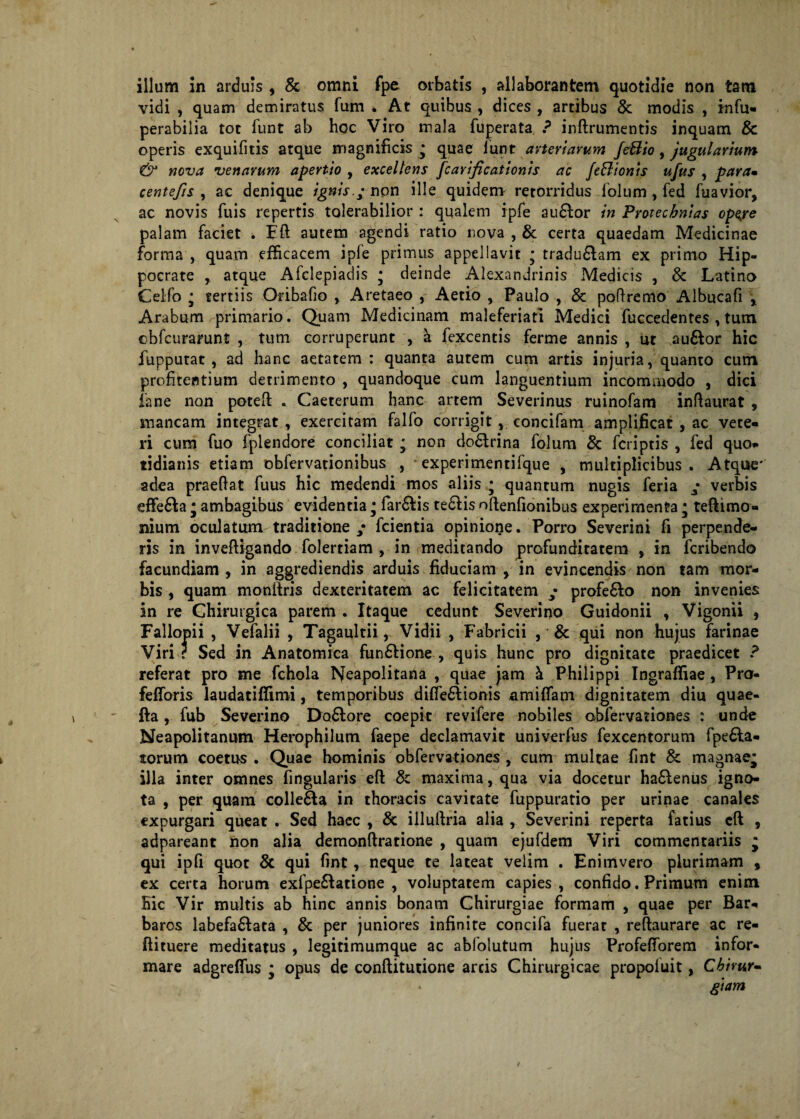 illum in arduis , 8c omni fpe orbatis , allaborantem quotidie non tam vidi , quam demiratus fum * At quibus , dices , artibus & modis , irnfu- perabilia tot funt ab hoc Viro mala fuperata ? inftrumentis inquam 8c operis exquifitis atque magnificis • quae lunt arteriarum JeBio, Jugularium & nova venarum apertio , excellens fcarificationis ac feBionis ufus , param centefis , ac denique ignis.; non ille quidem retorridus lolum, fed fuavior, ac novis fuis repertis tolerabilior : qualem ipfe audior in Pmecbntas opeye palam faciet . Eft autem agendi ratio nova , & certa quaedam Medicinae forma , quam efficacem ipfe primus appellavit * tradudlam ex primo Hip¬ pocrate atque Afclepiadis ; deinde Alexandrinis Medicis , 8c Latino Celfo ; tertiis Oribafio , Aretaeo , Aetio , Paulo , 8c poflremo Albucafi * Arabum primario. Quam Medicinam maleferiati Medici fuccedentes , tum ebfcurarunt , tum corruperunt , a fexcentis ferme annis , ut au6lor hic fupputat , ad hanc aetatem : quanta autem cum artis injuria, quanto cum profirentium detrimento , quandoque cum languentium incommodo , dici ia ne non potefi: . Caeterum hanc artem Severinus ruinofam inftaurat , mancam integrat , exercitam falfo corrigitconcifam amplificat , ac vete- ri cum fuo fplendore conciliat • non dodlrina folum & fcriptis , fed quo» tidianis etiam obfervationibus , *experimentifque , multiplicibus. Atque' adea praedat fuus hic medendi mos aliis • quantum nugis feria ; verbis effedla j ambagibus evidentia • fardlis tedlis oftenfionibus experimenta ■ teflimo- nium oculatum traditione fcientia opinione. Porro Severini fi perpende¬ ris in invefligando folertiam , in meditando profunditatem , in fcribendo facundiam , in aggrediendis arduis fiduciam , in evincendis non tam mor¬ bis , quam monilris dexteritatem ac felicitatem ; profe6lo non invenies in re Chirurgica parem . Itaque cedunt Severino Guidonii , Vigonii , Fallopii , Vefalii , Tagaultii, Vidii , Fabricii , & qui non hujus farinae Viri ? Sed in Anatomica fundlione , quis hunc pro dignitate praedicet ? referat pro me fchola Neapolitana , quae jam & Philippi Ingraffiae, Pro- fefforis laudatiffimi, temporibus difiedlionis amiffam dignitatem diu quae- fla, fub Severino Do£lore coepit revifere nobiles obfervationes : unde Neapolitanum Herophilum faepe declamavit univerfus fexcentorum fpe£la» torum coetus . Quae hominis obfervationes , cum multae fint & magnae* illa inter omnes fingularis efl & maxima, qua via docetur ha£lenus igno¬ ta , per quam colle&a in thoracis cavitate fuppuratio per urinae canales expurgari queat . Sed haec , & illullria alia , Severini reperta fatius cft , adpareant non alia demonflratione , quam ejufdem Viri commentariis * qui ipfi quot & qui fint, neque te lateat velim . Enimvero plurimam , ex certa horum exfpe£latione , voluptatem capies, confido. Primum enim Hic Vir multis ab hinc annis bonam Chirurgiae formam , quae per Bar» baros labefa6lata , & per juniores infinite concifa fuerat , reftaurare ac re- ftituere meditatus , legitimumque ac abfolutum hujus Profefforem infor¬ mare adgreffus ■ opus de conftitutione arcis Chirurgicae propofuit, Cbimr» giam