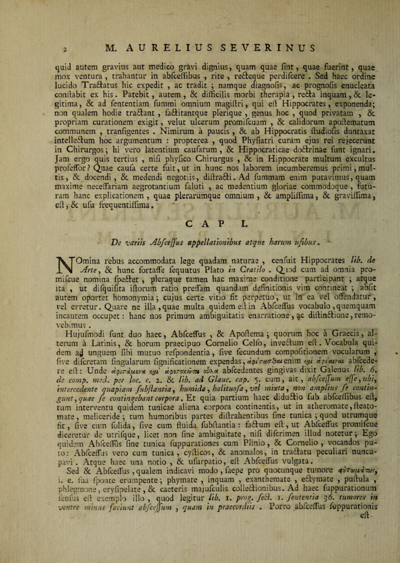 quid autem gravius aut medico gravi dignius, quam quae fint, quae fuerint, quae mox ventura, trahantur in abfceffibus , rite , re&eque perdifcere . Sed haec ordine lucido Tra&atus hic expedit , ac tradit ; namque diagnofis, ac prognofis enucleata conflabit ex his. Patebit, autem, & difficilis morbi therapia, re£ta inquam, & le¬ gitima , & ad fententiam fummi omnium magiftri, qui eft Hippocrates, exponenda; ■v non qualem hodie tradant , fa&itantque plerique , genus hoc , quod privatam , & propriam curationem exigit, velut ulcerum promifcuam , & calidorum apoflematum communem , tranfigentes . Nimirum a paucis, & ab Hippocratis fludiofis duntaxat intelle£lum hoc argumentum : propterea , quod Phyfiatri curam ejus rei rejecerunt in Chirurgos; hi vero latentium caufarum , & Hippocraticae doStrinae funt ignari. Jam ergo quis tertius , nifi phyfico Chirurgus , & in Hippocrate multum excultus profeffor? Quae caufa certe fuit, ut in hunc nos laborem incumberemus primi, mul¬ tis, & docendi, & medendi negotiis, diftra£li.Ad fummam enim putavimus, quam maxime neceffariam aegrotantium faluti , ac medendum gloriae commodoque , futu¬ ram hanc explicationem , quae plerarumque omnium , &. ampliffima, & graviffima, eft, Se ufu frequentiffima. \ GAP I. De variis Abfceffus appellationibus atque harum uftbus „ N'Omina rebus accommodata lege quadam naturae , cenfuit Hippocrates lib. de Arte, & hunc fortaffe fequutus Plato in Cratilo . Quod cum ad omnia pro- mifcue nomina fpeftet , pleraque tamen hac maxime conditione participant ; atque ita , ut difquifita iftorum ratio pretTam quandam definitionis vim contineat ; abfit autem oportet homonymia; cujus certe vitio fit perpetuo, ut in ea vel offendatur, vel erretur. Quare ne illa , quae multa quidem eft in Abfceffus vocabulo , quemquam incautem occupet: hanc nos primum ambiguitatis enarratione, ac diffinitione, remo¬ vebimus . Hujufmodi funt duo haec, Abfceffus , & Apoftema; quorum hoc a Graecis, al¬ terum a Latinis, & horum praecipuo Cornelio Celfo, inveitum eft. Vocabula qui¬ dem ad unguem fibi mutuo refpondentia, five fecundum compofitionem vocularum , five difcretam lingularum fignificationem expendas, apis-acrdcu enim dpiaivta abfcede- re efl: Unde dpircipivu dpzroycco^izt ov\a abfcedentes gingivas dixit Galenus Itb. 6. de comp. med. per loc. c. 2. & lib. ad Glauc. cap. 5. cum, ait, ab/ceffum effe, ubi, intercedente quapiam fubjlantia, humida, halituofa,vsl mixta, non amplius fe contin¬ gunt, quae fe contingebant corpora .Et quia partium haec diduitio fub abfceffibus eft, tum interventu quidem tunicae aliena corpora continentis, ut in atheromate, fleato- mate, meliceride ; tum humoribus partes diftrahentibus fine tunica ; quod utrumque fit, five cum folida, five cum fluida fubftantia : fa&um eft, ut Abfceffus promifcue diceretur de utrifque, licet non fine ambiguitate, nifi difcrimen illud notetur; Ego quidem Abfceffus fine tunica fuppurationes cum Plinio, & Cornelio , vocandos pu¬ to: Abfceffus vero cum tunica, cyfticos, & anomales, in tradlatu peculiari nuncu¬ pavi . Atque haec una notio , & ufurpatio, eft Abfceffus vulgata. Sed & Abfceffus, qualem indicavi modo, faepe pro quocunque tumore i. e. fua fponte erumpente; phymate , inquam , exanthemate , e&ymate , pullula , phlegmone, eryfipelate , & caeteris majufculis coi legionibus. Ad haec fuppurationum fenfas eft exemplo illo , quod legitur lib. 1. prog. feci. 1. fententia 36. tumores in ventre minus faciunt ab/ceffum , quam in praecordiis . Porro abfceffus ftippurationis eft-