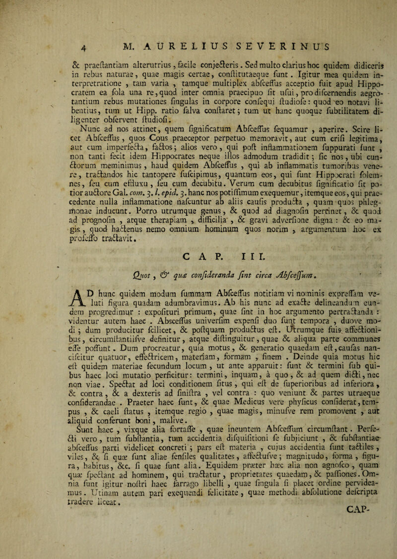 M. AURELIUS S E V E R I N U S & praeftantiam alterutrius, facile conjeceris. Sed multo clarius hoc quidem didiceris in rebus naturae, quae magis certae, conflitutaeque funt. Igitur mea quidem in- terpretratione , tam varia , tamque multiplex abfceffus acceptio fuit apud Hippo¬ cratem ea fola una re,quod inter omnia praecipuo fit ufui, prodifcernendis aegra- tantium rebus mutationes fingulas in corpore confequi ftudiofe: quod eo notavi li¬ bentius, tum ut Hipp. ratio falva conflaret; tum ut hanc quoque fubtilitatem di¬ ligenter obfervent fiudiofi. Nunc ad nos attinet, quem fignificatum Abfceffus fequamur , aperire. Scire li¬ cet Abfceffus , quos Cous praeceptor perpetuo memoravit, aut cum crifi legitima, aut cum imperfecta, fa&os; alios vero, qui poft inflammationem fuppurati funt , non tanti fecit idem Hippocrates neque illos admodum tradidit; fic nos, ubi cun¬ eorum meminimus, haud quidem Abfceffus , qui ab inflammatis tumoribus vene¬ re, traftandas hic tantopere fufcipimus, quantum eos, qui funt Hippocrati folem- nes, feu cum efffiixu , feu cum decubitu. Verum cum decubitus fignificatio fit po¬ tior auftore Gal. com. 3. /. epid. 3. hanc nos potiffimum exequemur, itemque eos, qui prae¬ cedente nulla inflammatione nafcuntur ab aliis caufis produita , quam quos phleg- rfionae inducunt. Porro utrumque genus, & quod ad diagnofm pertinet, & quod ad prognofin , atque therapiam % difficilia , & gravi adverfione digna : & eo ma¬ gis, quod hactenus nemo omnium hominum quos norim , argumentum iioc ex profeffo tradlavit. C A P. III. Quot, & qua confideranda Jlnt circa Abfceffum. AD hunc quidem modum fummam Abfceffus notitiam vi nominis expreffam ve¬ lati figura quadam adumbravimus. Ab his nunc ad exafle delineandum eun¬ dem progredimur : expolituri primum, quae fint in hoc argumento pertraftanda : videntur autem haed . Absceffus univerfim expenfi duo funt tempora , duove mo¬ di ; dum producitur fcilicet, & poftquam produftus eft. Utrumque fuis affectioni¬ bus , circumffantiifve definitur, atque diflinguitur, quae & aliqua parte communes ede poffunt. Dum procreatur, quia motus, & generatio quaedam efl,caufas nan- cifcitur quatuor, effeCtricem, materiam, formam , finem . Deinde quia motus hic eit quidem materiae fecundum locum , ut ante apparuit: funt & termini fub qui¬ bus haec loci mutatio perficitur: termini, inquam, a quo, & ad quem diCti, nec nqn viae. SpeCtat ad loci conditionem fi tus, qui eft de fuperioribus ad inferiora, & contra, & a dexteris ad finiflra , vel contra : quo veniunt & partes utraeque confiderandae . Praeter haec funt, & quae Medicus vere phyficus confiderat,tem¬ pus , & caeli flatus , itemque regio , quae magis, minufve rem promovent , aut aliquid conferunt boni, mali ve. Sunt haec , vixqup alia fortaffe , quae ineuntem Abfceffum circumflant. Perfe¬ cti vero, tum fubflantia, tum accidentia difquifitioni fe fubjiciunt , & fubffantiae- abfceffus parti videlicet concreti ; pars eft materia , cujus accidentia funt taCtiles , viles, & fi quce funt aliae fenfiles qualitates, affe&ufve; magnitudo, forma, figu¬ ra, habitus, &c. fi quae funt alia. Equidem pr&ter hcec alia non agnofco , quam quaf fpeCtant ad hominem, qui traClatur , proprietates quaedam, & paffiones. Om¬ nia funt igitur noflri haec farrago libelli , quae fingula fi placet ordine pervidea¬ mus. Urinam autem pari exequendi felicitate, quae methodi abfolutione defcripta tradere liceat. CAP-