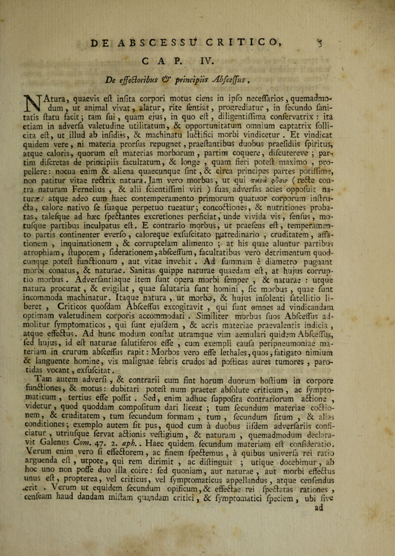 C A P. IV. s/ De efferioribus & principiis Abfceffus. 'XTAtura, quaevis eft inflta corpori motus ciens in ipfo neceflarios, quemadmo- dum, ut animal vivat, alatur, rite fenjftat, progrediatur, in fecundo fani- tatis ftatu facit; tam fui, quam ejus, in quo eft, diligentiftima confervatrix : ita etiam in adverfa valetudine utilitatum, & opportunitatum omnium captatrix folli- cita eft, ut illud ab infidits, & machinatu lu&ifici morbi vindicetur . Et vindicat quidem vere, ni materia prorfus repugnet, praeftantibus duobus praefidiis fpiritus, atque caloris, quorum eft materias morborum , partim coquere, difcutereve ; pam tim difcretas de principiis facultatum, & longe , quam fieri poteft maximo , pro¬ pellere : nocua enim & aliena quaecunque fmt , & circa principes partes potiffime, non patitur vitae re&rix natura.Jam vero morbus, ut qui Trotpoc pumr (re<fte con¬ tra naturam Fernelius , & alii fcientiftimi viri ) fuas. adverfas acies oppofuit na¬ turae.* atque adeo cum haec contemperamento primorum quatitor corporum inftru- <fta, calore nativo fe fuaque perpetuo tueatur; concoftiones, & nutritiones proba¬ tas, talefque ad haec fpe&antes excretiones perficiat, unde vivida vis, fenfus, mo- tufque partibus inculpatus eft. E contrario morbus, ut praefens eft, temperamen¬ to partis continenter everfo, caloreque exfufeitato putredinario , cruditatem, affa- tionem , inquinationem , & corruptelam alimento ;- at his quae aluntur partibus atrophiam, ftuporem , fiderationem,abfceffum, facultatibus vero detrimentum quod¬ cunque poteft fun&ionum , aut vitae invehit . Ad fummam e diametro' pugnant morbi conatus, & naturae. Sanitas quippe naturae quaedam eft, at hujus corrup¬ tio morbus. Adverfantiaque item funt opera morbi femper , & naturae : utque natura procurat , & evigilat , quae falutaria funt homini , fic morbus , quae funt incommoda machinatur. Itaque natura , ut morbo, & hujus infolenti fatellitio li¬ beret , Criticos quofdam Abfceffus excogitavit , qui funt omnes ad vindicandam optimam valetudinem corporis accommodati . Similiter morbus fuos Abfceffus ad¬ molitur fymptomaticos , qui funt ejufdem , & acris materiae praevalentis indicia , atque effe&us. Ad hunc modum conftat utramque vim aemulari quidem Abfceffus, fed hujus, id eft naturae falutiferos effe , cum exempli caufa peripneumoniae ma¬ teriam in crurum abfceffus rapit .‘Morbos vero effe lethales, quos, fatigato nimium & languente homine, vis malignae febris crudos ad pofticas aures tumores , paro¬ tidas vocant, exfufeitat. Tam autem adverfi , & contrarii cum fmt horum duorum hoftium in corpore fim&iones, & motus: dubitari poteft num praeter abfolute criticum, ac fympto- maticum , tertius effe poftit . Sed, enim adhuc fuppofita contrariorum a&ione , videtur , quod quoddam compofitum dari liceat ; tum fecundum materiae co&io- nem, & cruditatem , tum fecundum formam , tum , fecundum fitum , & alias conditiones; exemplo autem fit pus, quod cum a duobus iifdem adverfariis confi¬ ciatur , utriufque fervat a<ftionis veftigium, & naturam , quemadmodum declara¬ vit Galenus Com. 47. 2. aph.. Haec quidem fecundum materiam eft confideratio. Verum enim vero fi effe£k>rem, ac finem fpe£Iemus, a quibus univerfa rei ratio arguenda eft , utpote, qui rem dirimit , ac diftinguit ; utique docebimur, ab hoc uno non poffe duo illa coire: fed quoniam, aut naturae , aut morbi effechis unus eft^, propterea, vel criticus, vel fymptomaticus appellandus , atque cenfendus .erit . \erum ut equidem fecundum opificum,& effeAae rei fpe<ftatas rationes , cenfeam haud dandam miftam quandatn critici, & fymptomatici fpeciem , ubi five ad