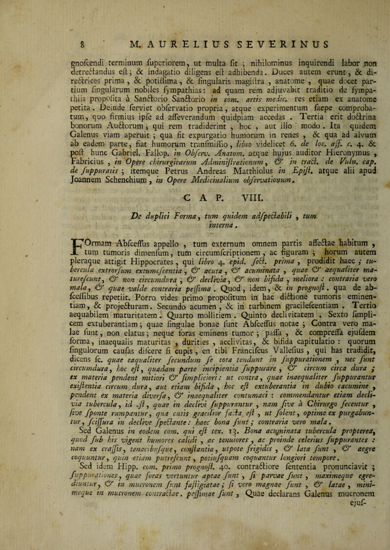 $ ' M. AURELIUS SEVERIMUS gnofcendt terminum fuperiorem, ut multa fit ; nihilominus inquirendi labor non detrectandus efi; & indagatio diligens eid adhibenda. Duces autem erunt , & di- redtrices prima, & potifldma, & Angularis magiilra , anatome , quae docet par¬ tium lingularum nobiles lympathias-: ad quam rem adjuvabit traditio de fympa- tIliis propoli ta a SanCdorio SanCtorio in com. artis medie. res etiam ex anatome petita. Deinde ferviet obfervatio propria, atque experimentum faepe comproba¬ tum, quo firmius ipfe ad alfieverandum quidpiam accedas . Tertia erit do&rina bonorum Auddorum , qui rem tradiderint , hoc , aut illo modo . Ita quidem Galenus viam aperuit ; qua fit expurgatio humorum in renes , & qua ad alvum ab eadem parte, fiat humorum tran fini filo, libro videlicet 6. de loc. aff. c. 4. & pold hunc Gabriel. Fallop. in Obferv. Anatom. atque hujus auditor Hieronymus , Fabricius , in Opere chirurgicarum Adminijurationum, & in trabi. de Vuln. cap. de fuppuratis ; itemque Petrus Andreas Matthiolus in .Ep.ijl, atque alii apud Joannem Schenchium, in Opere Medicinalium obfervaflonum * CAP. VIII. Dc duplici Forma, tum quidem adfpetlabili 5 tum interna„ FOrmam Abfcetfus appello , tum externum omnem partis affe&ae habitum , tum tumoris dimenfum, tum circumfcriptionem , ac figuram j horum autem pleraque attigit Hippocrates , qui libro 4. epid. febl. prima , prodidit haec y tu¬ bercula extrorfum extumefeentia , acuta , & acuminata , quae & aequaliter ma- turefiunt, & non circumdura , & declivia, <& non bifida , meliora : contraria vero mala, & quae valde contraria peifima . Quod, idem, & in prognofl. qua de ab- fcelTibus repetiit. Porro vides primo propofitum in hac di&ione tumoris eminen¬ tiam, & proje&uram. Secundo acumen, & in turbinem gracilefcentiam . Tertio aequabilem maturitatem. Quarto mollitiem. Quinto declivitatem . Sexto fimpli- cem extuberandam; quae lingulae bonae fiunt Abficelfus notae j Contra vero ma¬ lae fiunt, non elatus; neque fioras eminens tumor ; pafla , & comprelfa ejufidem forma, inaequalis maturitas , durities , acclivitas, & bifida capitulatio : quorum Ungulorum caufias dificere fi cupis , en tibi Francificus Vallefius , qui has tradidit, dicens fic. quae eaqualiter fecundum fe tota tendunt in Juppurationem , nec funt circumdura, hoc ejl, quadam pane incipientia fuppurare , & circum circa dura ; ex materia pendent mitiori & fimp lici ori: ut contra, quae inaequaliter fuppurantur exijlentia circum dura, aut etiam bifida , hoc ejl extuberantia in dubio cacumine , pendent ex materia diverfa, & inaequaliter contumaci : commendantur etiam decli¬ via tubercula, id fi, quae in declivi fuppurantur , nam five a Chirurgo fecentur , jive fponte rumpantur, qua cutis gracilior faci a efl , ut folent, optime ex purgabun¬ tur , fcijfura m declive fpeblante: haec bona funt y contraria vero mala. Sed Galenus in eodem com. qui ejl tex. 13. Bona a cupii nata tubercula proptereay quod fub his vigent humores calidi , ac tenuiores , ac proinde celerius fuppurantes : nam ex craffis, tenaabufque, conjlantia, utpote frigidis , & lata junt , & aegre coquuntur, quin etiam putrefiunt, potiufquam coquantur longiori tempore. > Sed idem Hipp. com. primo prognojl. 40. contra&iore lententia pronunciavit ; fuppurqtiones, quae foras vertuntur aptae funt , fi parvae funt , maximeque egre¬ diuntur y & in mucronem funt fajligiatae y fi vero magnae funt , & latae , mini¬ me que in mucronem contra&ae. pejjimae funt, Quae declarans Galenus mucronem ejufi