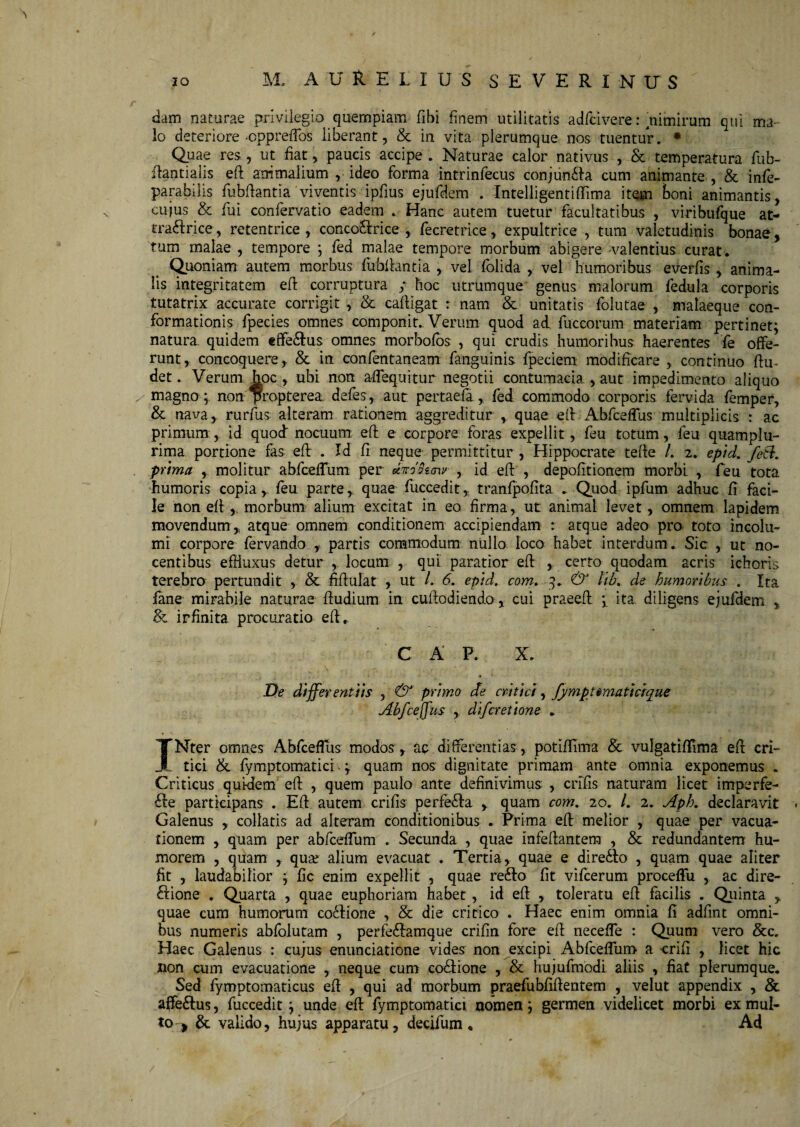 \ dam naturae privilegio quempiam fibi finem utilitatis adfcivere: nimirum qui ma¬ lo deteriore oppreffos liberant, & in vita plerumque nos tuentur. • Quae res , ut fiat, paucis accipe . Naturae calor nativus , & temperatura fub- ftantialis eft animalium , ideo forma intrinfecus conjundla cum animante , & infe- parabilis fubftantia viventis ipfius ejufdem . Intelligentifiima item Boni animantis, cujus & fui confervatio eadem » Hanc autem tuetur facultatibus , viribufque at- traftrice, retentrice , conco&rice , fecretrice, expultrice , tum valetudinis bonae, tum malae , tempore ; fed malae tempore morbum abigere -valentius curat . Quoniam autem morbus fubftantia , vel folida , vel humoribus everfis , anima¬ lis integritatem eft corruptura y hoc utrumque genus malorum fedula corporis tutatrix accurate corrigit , & cafiigat r nam & unitatis folutae , malaeque con¬ formationis fpecies omnes componit.. Verum quod ad fuccorum materiam pertinet; natura, quidem effe&us omnes morbofos , qui crudis humoribus haerentes fe offe¬ runt, concoquere, & in confentaneam fanguinis fpeciem modificare , continuo ftu- det. Verum hoc , ubi non afieqiiitur negotii contumacia , aut impedimento aliquo , magno ; non propterea. defies, aut pertaefa, fed commodo corporis fervida femper, & nava, rurfus alteram rationem aggreditur , quae e fi Abfceffus multiplicis : ac primum, id quod nocuum: efi e corpore foras expellit, feu totum, feu quamplu- rima portione fas eft . Id fi neque permittitur , Hippocrate tefte /. 2. eptd. fed. prima , molitur abfceflum per dirddiaw , id efi , depolitionem morbi , feu tota humoris copia, feu parte, quae fuccedit, tranfpofita . Quod ipfum adhuc fi faci¬ le non efi , morbum alium excitat in eo firma, ut animat levet, omnem lapidem movendum , atque omnem conditionem accipiendam : atque adeo pro. toto incolu¬ mi corpore fervando , partis commodum nullo, loco habet interdum. Sic , ut no¬ centibus effluxus detur , locum , qui paratior efi , certo quodam acris ichoris terebra pertundit , & fiftulat , ut l. 6. eptd. com. 3. & lib. de humoribus . Ita fane mirabile naturae ftudium in cuftodiendo, cui praeefi 3 ita diligens ejufdem , Sc irfinita procuratio efi» C A P. X. „ S , , r. , , • f •* .. 1/, /i’-fS AX \,,, De differentiis , & primo de critici, fymptrmattcrque Abfceffus , difcretione . INter omnes Abfceflus modos, apdifferentias, potifiima & vulgatiffima efi cri¬ tici &. fymptomatici - 3 quam nos dignitate primam ante omnia exponemus . Criticus quidem eft , quem paulo ante definivimus , crifis naturam licet irrrperfe- £le participans . Efi autem crifis perfe£Ia , quam com. 20. /. 2. Aph. declaravit Galenus , collatis ad alteram conditionibus . Prima eft melior , quae per vacua- tionem , quam per abfceflum . Secunda , quae infeftantem , & redundantem hu¬ morem , quam , qute alium evacuat . Tertia, quae e dire£lo , quam quae aliter fit , laudabilior ; fic enim expellit , quae re£to fit vifcerum proceffu , ac dire- £Hone . Quarta , quae euphoriam habet , id efi , toleratu efi facilis . Quinta , quae cum humorum coilione , & die critico . Haec enim omnia fi adfint omni¬ bus numeris abfolutam , perfe£!amque crifin fore efi necefle : Quum vero &c. Haec Galenus : cujus enunciatione vides non excipi AbfcefTum a crifi , licet hic non cum evacuatione , neque cum co&ione , & hujufmodi aliis , fiat plerumque. Sed fymptomaticus efi , qui ad morbum praefubfiftentem , velut appendix , & affe&us, fuccedit ; unde efi fymptomatici nomen; germen videlicet morbi ex mul¬ to ^ & valido, hujus apparatu, decifum * Ad