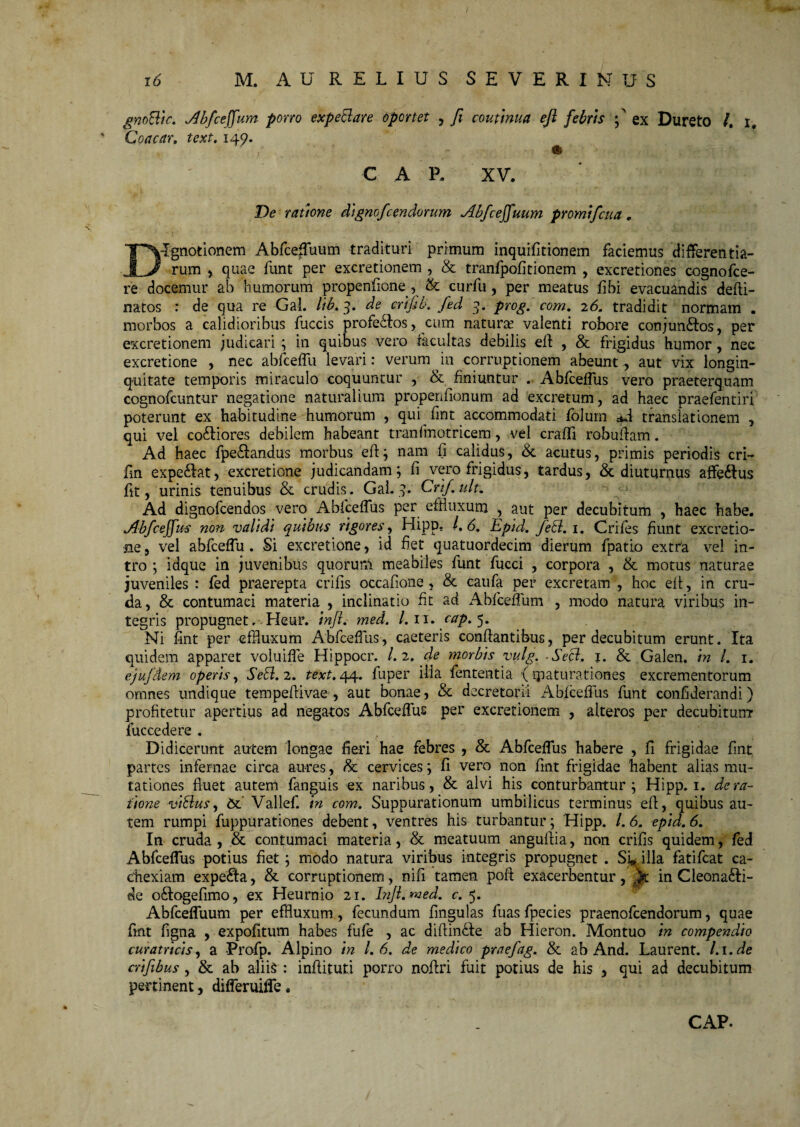 gnoBtc. Ab/ceffum porro expeBare oportet , Ji couimua efi febris f ex Dureto /. i, ' Coacar, 149. C A P. XV. De ratione dignofcendorum Abfceffuum promifcua. T^Vlgnotionem Abfce^uum tradituri primum inquifitionem faciemus differentia- JL/ rum , quae funt per excretionem , & tranfpofitionem , excretiones cognofce- re docemur ab humorum propenfione, & curfu, per meatus fibi evacuandis defli- natos : de qua re GaL lib.3. de crifib. fed 9. prog. com. 26. tradidit normam . morbos a calidioribus fuccis profe&os, cum natura valenti robore conjun&os, per excretionem ;udicari ; in quibus vero facultas debilis ell , & frigidus humor, nec excretione , nec abfceffu levari: verum in corruptionem abeunt, aut vix longin¬ quitate temporis miraculo coquuntur , & finiuntur . Abfceffus vero praeterquam cognofcuntur negatione naturalium propenfionum ad excretum, ad haec praefentiri poterunt ex habitudine humorum , qui fint accommodati foium ad translationem , qui vel co&iores debilem habeant tranfmotricem, vel craffi robuflam. Ad haec fpe&andus morbus efl; nam fi calidus, & acutus, primis periodis cri- fin expetat, excretione judicandam; fi vero frigidus, tardus, & diuturnus affe&us fit, urinis tenuibus <k crudis. GaL 9. Crif.uk. Ad dignofeendos vero Abfceffus per effluxum , aut per decubitum , haec habe. Abfceffus non validi quibus rigores, Hipp. /, 6. Epid. feti. 1. Crifes fiunt excretio- ne, vel abfceffu. Si excretione, id fiet quatuordecim dierum fpatio extra vel in¬ tro ; idque in juvenibus quorurA meabiles funt fucci , corpora , & motus naturae juveniles : fed praerepta crifis occafione , & caufa per excretam , hoc eft, in cru¬ da, & contumaci materia , inclinatio fit ad Abfceffum , modo natura viribus in¬ tegris propugnet. Heur. inft. med. I. 11. cap. 5. Ni fint per effluxum Abfceffus, caeteris conflantibus, per decubitum erunt. Ita quidem apparet voluiffe Hippocr. /. 2, cie morbis vulg. Secl. j. & Galen. in /. 1. ejufdem operis, Sebi. 2. text. 44. fuper ilia fententia {maturationes excrementorum omnes undique tempeflivae , aut bonae, &c decretorii Abfceffus funt confiderandi) profitetur apertius ad negatos Abfceffus per excretionem , alteros per decubitum fuccedere . Didicerunt autem longae fieri hae febres , & Abfceffus habere , fi frigidae fint partes infernae circa aures, &: cervices; fi vero non fmt frigidae habent alias mu¬ tationes fluet autem fanguis ex naribus, & alvi his conturbantur; Hipp. 1. de ra¬ tione vitdus, 6e Vallef. in com. Suppurationum umbilicus terminus efl, quibus au¬ tem rumpi fuppurationes debent, ventres his turbantur; Hipp. /. 6. epid. 6. In cruda, & contumaci materia, & meatuum anguflia, non crifis quidem, fed Abfceffus potius fiet; modo natura viribus integris propugnet . Si* illa fatifeat ca¬ chexiam experta, & corruptionem, nifi tamen pofl exacerbentur, in Cleona&i- de o£logefimo, ex Heurnio 21. Infi. med. c. 5. Abfceffuum per efBuxum, fecundum fmgulas fuas fpecies praenofeendorum, quae fmt figna , expofitum habes fufe , ac diflindle ab Hieron. Montuo in compendio curatricis, a Frofp. Alpino in 1.6. de medico praefag. & ab And. Laurent. Li.de crifibus, & ab alite : inflituti porro noflri fuit potius de his , qui ad decubitum pertinent, differuiffe.