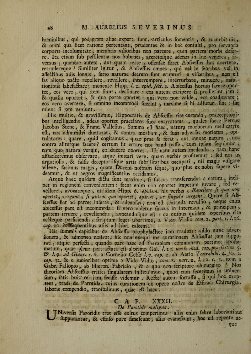 hominibus, qui podagram alias experti funt,-articulos fomentis , & cucurbitulis, & omni qua licet ratione pertentant, prudentes & in hoc confulti, pro fervanda corporis incolumitate, membris vilioribus non parcere , quin partem'morbi defer¬ re . Ita etiam fub peftilentia nos bubones, accretofque adenes in lue venerea , fo¬ vemus ; quantae autem , aut quam certe , offenfae foret Abfceflus hos avertere, retrudereque ? Similiter igitur , & Abfceflus omnes , qui vel in febribus vel in affe&ibus aliis longis , ferio naturae decreto funt erupturi e vifceribiis , non eft fas aliquo pafto repellere, revellere, interrumpere, interturbare, minuere, inani ¬ tionibus labefa&arej monente Hipp. /.2. eptd.feEl. 9. Abfceflus horum facere opor¬ tet, eos vero,.qui item fiunt, declinare : eos autem excipere fi prodierint jam : & qualia oportet , & qua parte oportet : qui vero non valde , eos coadjuvare \ eos vero avertere, fi omnino incommodi fuerint , maxime fi hi adfuturi fint : fin minus fi jam veniunt. H is multis, & graviffimis, Hippocratis de Abfceflu rite curando, praeceptioni¬ bus intelligendis , adeas oportet praeclaros fuos enarratores , quales fuere Petrus Jacobus Stene, & Franc. Vallefius. Summa eft haec, natura morborum medicatrix eft, nos adminifti/i duntaxat, & contra morbum ,*& fuas adverfas motiones , opi¬ tulatores : quare , quid cenitamus , quae prae fe ferat , aut innuat natura , nos contra aliterque facere ? certum fit errare nos haud pafle , cum ipfam fequimur : nam quo natura vergit, eo ducere oportet . Utinam autem medendo , tam hanc afluefeeremus obfervare, atque imitari vere, quam.verbis profitemur : fed nos in argutiolis, & falfis deceptoriifque artis fubtilitatibus occupati , nil magis vulgare vileve, facimus magis, quam Ducem noftram fequi, quo*plus ex nobis fapere vi¬ deamur, & ut aegros magnificentius occidamus. Atque haec quidem di&a funt maxime, fi fuccus transferendus a natura, incli¬ net in regionem convenientem : fecus enim non oportet impetum juvare , ied re¬ vellere , avoeareque , ut idem Hipp. 6. epidem. his verbis ; Revellere fit quo non oportet, vergant ; fit (tutem quo oportet, aperire , ut fimgula vergant. Quare fi Ab- fceffus fiat ad partes inferas, & adenofas, non eft tentanda revulfio ; neque enim abfceflus pars eft incommoda : fi vero videtur fuccus in internam , &• principem , partem irruere , revellendus , avocandufque eft : de quibus quidem operibus rite re£Ieque perficiendis, feriptum leges uberrime, a Vido Vidio tom.i. pftrt.i. /.i<5. cap. 10. &^fequentibus aliis ad libri calcem-. His fummis capitibus de Abfceflu prophyla&ice jam traditis: addo nunc adver- jfionem, & admoneo noftros, hic non exequi me curationem Abfceflus jam iuppu- rati, atque perfeci, quando pars haec ad therapiam communem pertinet apofte- matum, quae plene pertra£ata eft a primo Gal. /.19. metb.med. cap.prasfiertim 5. & /.9. ad Glauc. c. 6. a Cornelio Celfo /. 7. cap. 1. ab Aetio Tertrabibl. 4. fer. 2. cap. 92. & e junioribus optime a Vido Vidio, tom.i. part.z. /.12. c. 9. item a Gabr. Fallopio, ab Hieron. Fabricio , & a quo non feriptore chirurgico ? Nos theoriam Abfceflus critici Angularem inftituimus , quod cum fecerimus in univer- fum, fatis huic' rei jam fecifle videmur . Re&e autem fortafle , fi qui hoc exop¬ tent, tradi de Parotide, cujus curationem ex opere noftro de Efficaci Chirurgia, laboris compendio, tranftulimus, quae eft haec. C A P. XXXIL • De Parotide maligna. UNiverfis PaFotidis tres efle exitus coinperimus: aliis enim febre laborantibus fuppurantur, & effufo pure fanefeunt; aliis evanefeunt, hoc eft repente at¬ que