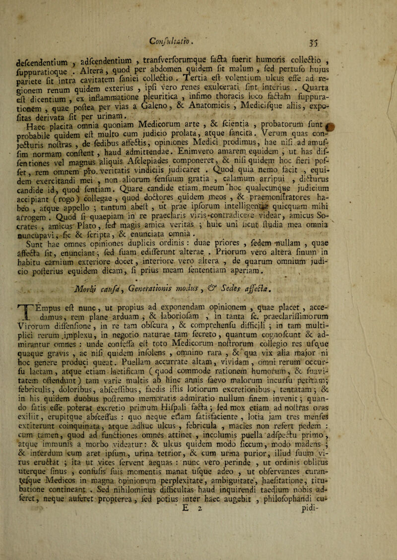 defcendentium , adfcendentium , tranfverforumque fa&a fuerit humoris colle&io , fuppuratioque . Altera, quod per abdomen quidem fit malum * fed pertufb hujus pariete fit intra cavitatem faniei colle&io . Tertia eft volentium ulcus eife ad re¬ gionem renum quidem exterius , ipfi vero renes exulcerati fmt interius . Quarta eft dicentium , ex inflammatione pleuritica , infimo thoracis loco fa&am fuppura- tionem , quae poftea per vias a Galeno, & Anatomicis , Medicifque aliis, expo- fitas derivata fit per urinam. . . . , ' Haec placita omnia quoniam Medicorum arte , & fcientia , probatorum funt £ probabile quidem efl multo cum judicio prolata, atque fancita. Verum quas con¬ jecturis noflras , de fedibus affeCtis, opiniones Medici prodimus, hae nifi ad amuf- fim normam conflent , haud admittendae. Enimvero amarem equidem , ut has dif- fentiones vel magnus aliquis.'Afclepiades componeret, & nifi quidem hoc fleri pof- fet, rem omnem pro. veritatis vindiciis judicaret . Quod quia nemo facit , equi¬ dem exercitandi mei , non . aliorum fenfuum gratia , calamum arripui , diCturus candide id, quod fentlam. Quare candide etiam, meum‘hoc qualecunque judicium accipiant (rogo) collegae , quod do&ores quidem meos , & praemonffratores ha¬ beo , atque appello ; tantum abefl , ut prae ipforum intelligentja: quicquam mihi arrogem . Quod fi quaepiam in re praeclaris viris-contradicere videar, amicus So¬ crates , amicus Plato, fed magis amica veritas ; huic uni licut ftudia mea omnia nuncupavi, fic & fcripta, & enunciata omnia . Sunt hae omnes opiniones duplicis ordinis : duae priores , fedem -nullam , quae affebta fit, enuncianf; fed fuam edifferunt alterae . Priorum vero altera finum in habitu carnium exteriore docet, interiore vero altera , de quarum omnium judi¬ cio poflerius equidem dicam, fi prius meam lentent iam' aperiam. Morbj caufa, Generationis modus , & Sedes affeBa. rT^Empus eft nunc, ut propius ad exponendam opinionem , quae placet , acce- _1_ damus, rem plane arduam , & laboriofam , in tanta fc. praeclariflimorum Virorum difflenfione, in re tam obfcura , & comprehenfu difficili ; in tam multi¬ plici rerum .implexu, in negotio naturae tam fecreto, quantum cogaofcunt & ad¬ mirantur omnes : unde eonfeffla efl toto Medicorum noftrorum coilegio res ufque quaque gravis , ac nifi quidem infolens , omnino rara , & qua vix alia major ni hoc genere produci queat. Puellam accurrate altam, vividam, omni rerum occur- fu laetam, atque *etiam ■ laetificam (quod commode rationem humorum, & (navi¬ tatem offendunt) tam varie multis ab hinc annis faevo malorum incurfu petitam; febriculis, doloribus, abfceflibus, taedis iflis lotiorum excretionibus ■, tentatam ; & in his quidem duobus poftremo memoratis admiratio nullum finem invenit; quan¬ do fatis effle poterat excretio primum Hifpali facta; fed mox etiam ad noflras oras exiliit, erupitque abfcefflus : quo neque etiam fatisfaciente , lotia jam tres menfes extiterunt coinquinata, atque adhuc ulcus , febricula , macies non refert pedem ; cum tamen, quod ad functiones omnes attinet , incolumis puella adfpeflfu primo, atque immunis a morbo videatur: & ulcus quidem modo ficcum, modo madens ; & interdum cum aret ipfum, urina tetrior, & cum urina purior, illud fuura vi¬ rus eructat ; ita ut vices fervent aequas : nunc vero perinde , ut ordinis oblitus uterque finus , confufis fuis momentis manat ufque adeo , ut obfervantes curan- tefque Medicos in magna bpinionum perplexitate, ambiguitate, haefitatipne, titu¬ batione contineant . Sed nihilominus difficultas haud inquirendi taedium nobis ad- feret^ neque auferet propterea, fed potius inter haec augebit , philofophandi cu- E 2 pidi-