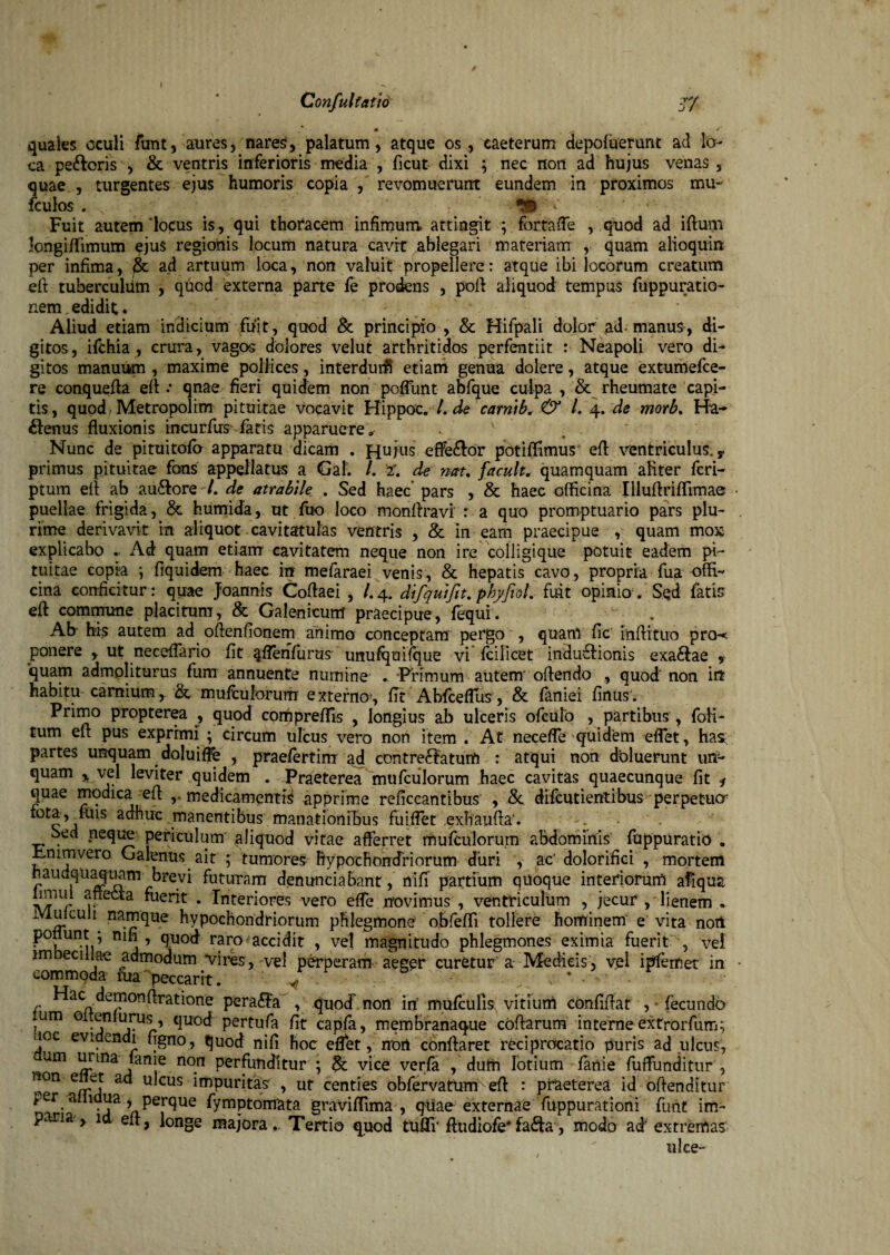 m * quales oculi funt, aures, nares, palatum, atque os, eaeterum depofuerunt ad lo¬ ca pe&oris , & ventris inferioris media , ficut dixi ; nec non ad hujus venas , quae , turgentes ejus humoris copia , revomuerunt eundem in proximos mu* fculos • v ' :=;* ‘ ^ ' ; < Fuit autem'locus is, qui thoracem infimum attingit ; fortaffe , quod ad ifturn longiffimum ejus regionis locum natura cavit ablegari materiam , quam alioquin per infima, ad artuum loca, non valuit propellere: atque ibi locorum creatum eft tuberculiim , quod externa parte fe prodens , poft aliquod tempus fuppuratio- nem edidit ♦ . . ' Aliud etiam indicium fuit, quod & principio , & Hifpali dolor ad manus, di¬ gitos, ifchia , crura, vagos dolores velut arthritidos perfentiit : Neapoli vero di¬ gitos manuum , maxime pollices, interdurh etiam genua dolere, atque extumefce- re conquefta eft .* qnae fieri quidem non poftlint abfque culpa , & rheumate capi¬ tis, quod, Metropolim pituitae vocavit Hippoe. 7. de carnib. & /. 4. de morb. Ha- £lenus fluxionis incurfus fatis apparuere» . 1 Nunc de pituitofo apparatu dicam . Hujus effe&or potiiTimus eft ventriculus. y primus pituitae fons appellatus a Gat. /. 2. de nau f'acuit, quamquam aliter fcri- ptum eft ab au£lore/. de atrabtle . Sed haec pars , & haec officina Illuftriflimae puellae frigida, & humida, ut fuo loco monftravi : a quo promptuario pars plu¬ rime derivavit m aliquot cavitatulas ventris , & in eam praecipue , quam mox explicabo . x\d quam etiam cavitatem neque non ire colligique potuit eadem pi¬ tuitae copia \ fiquidem haec in mefaraei venis, & hepatis cavo, propria fua offi¬ cina conficitur: quae Joannis Coftaei , /.4. difquifitfiphyfioL fuit opinio. Sed fatis eft commune placitum, & Galenicum praecipue, fequi. Ab his autem ad oftenfionem animo conceptam pergo , quarti fic inftituo pro-t ponere , ut neceftario fit qfienfurus' unufquifque vi fcilicet induflionis exaclae , quam admoliturus fum annuente numine .. Primum autem' offendo , quod' non in habitu carnium, & mufculorurrr externos fit Ahfceffiis, & faniei firtus'. Primo propterea , quod cortipreffis , longius ab ulceris ofculo , partibus, foli- tum eft pus exprimi ; circum ulcus vero non item . At neceffe quidem effet, has; partes unquam doluiffe , praefertim ad contre6faturrt : atqui non deluerunt un¬ quam % vel leviter quidem . Praeterea mufculorum haec cavitas quaecunque fit * quae modica eft medicamentis apprime reficcantibus , & difeutierttibus perpetuer fota, fois adhuc .manentibus manationibus fuiffet exhaufta'. • . Sed neque periculum aliquod vitae afferret mufculorum abdominis fuppuratio . Fnimvero Galenus ait ; tumores hypochondriorum duri , ac’dolorifici , mortem naudquaquam brevi futuram denuntiabant, nifi partium quoque interiorum afiqua p e^a ^uerit . Interiores vero effe novimus , ventriculum , jecur , lienem , Mulculi namque hypochondriorum phlegmone obfeffi tollere hominem' e vita norl potiunt ; nifi, quod raro accidit , ve! magnitudo phlegmones eximia fuerit , vei im tcillae admodum vires, vel perperam aeger curetur a Medicis, vel ipfemet in commoda fna peccarit. / r ^ac c^efflonAratione perara , quod norl irf mufcufis vitium confiftat , - fecundo ?um 0 :quod pertufa fit capfa, membranaque coftarum interne extrorfum; uoc evidendi figno, quod nifi hoc eflet, norl conftaret reciprocatio puris ad ulcus, um urina lanie non perfunditur ; & vice verfa , dum lotium fanie diffunditur , non e et ad ulcus impuritas , ut centies obfervatumveft : praeterea id offenditur per a 1 ua, perque fymptomata graviffima , quae externae fuppurationi fimt im¬ paria, 1 eft, longe majora.. Tertio quod tufTr ftudiofe*fa&a, modo ad' extremas ulce-