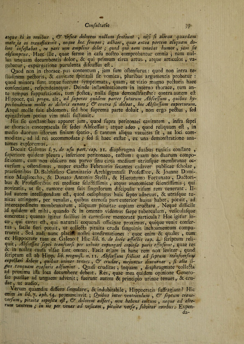 atque ht in renibus , & 'tiefica dolorem nullum fenttunt , ni fi fi altem quaedam mate ia eo transfluxerit , neque hoc femper; adhaec y quae antea partem aliquam do¬ lore 1 infefiabat , ea pars non amplius dolet ; quod qui eam creabat humor , jam fit abfumptus. Haec ille, quae ferme in cafu noflro comprobantur omnia ; nam nul¬ lus unquam decumbentis dolor, & qui primum circa artus., atque articulos , va¬ gabatur , expurgatione purulenta ^difcufTusefl.. Quod non in thorace • pus contentum , jam Tum oflenfurus.: quod non intra te- fludinem peffioris, & cavitate fpiritali fit vomica, pluribus argumentis probatur : quod minora fimt atque fuerunt fymptornata, quam, ut vitio magno pectoris haec confientiant, refpcndeantque. Deinde inflammationem in interno thorace, tum an¬ te tempus fiupputationis, tum pofiea, nulla figna demonflrarifint: contra autem efit Hippocr. qui proqn. ait , ad fuperas quidem partes futurum Abfceffum , quibus hy¬ pochondrium molle ac doloris exuers; & contra fi doleat, hoc Abfcefum experturum« Atqui molle fuit abdomen, fied hoc fiuprema parte doluit , non ergo pe<ftus , fied epigaflrium potius vim mali fuflinuit. H is fic conflantibus apparet jam, quod fiupra peritonaei cavitatem , infra fiepti ac thoracis conceptacula fit fiedes Abfceffius ; atque adeo , quod reliquum efit , in medio duorum iflorum finium fpatio, fi tantum aliqua vacuitas fit , ac loci com¬ moditas , ad id rei accommodata ; fied fi haec exllat , ex una demonflratione ana- tomes exploremus^ • , . Docuit Galenus Lj.de ufu part/cap. 21. diaphragma duabus tunicis conflare , fiuperiore quidem pleura, inferiore peritonaeo, te£lum: quam hos duarum compo- fitionem, cum non obficuro nec parvo finu circa medium utriufque membranae oc- curfium , oflendimus , nuper exa£to Februario fecantes cadaver publicae ficholae , praefientibus D. Balthafaro Cannizario Archigymnafii Profieflbre, & Joanne Domi-, nico Magiiocchov& Donato Antonio’ Stella, & Hieronymo Fortunato, Doffiori- bus & Profefforibus rei medicae fielefliffimis , atque anatomicae fcientiffimis y qui novitatis, ut fit, rumore cum fiuis finguTorum dificipulis vifium rem venerant. Il¬ lud autem intelligendum efit, quod oefiophagus huic fepto adnexus, & utrafque tu¬ nicas attingens, per venulas, quibus carnofia pars exterior hujus habet, potuit, ad intercapedinem membranarum , aliquam pituitae copiam eru6lara * Neque difficile id quidem effi mihi, quando & in omento videmus fiaepe tuberculum, veficulafque* concretas; quanto igitur facilius in carnofiore* memorata particula ? Hoc igitur lo¬ co, qui cavus effi, qui naturali coquendi officinae proximus , quique venis confer¬ tus , facile fieri potuit, ut collegia pituita cruda fianguinis inchoamentum compu¬ truerit * Sed audi nunc placift noflri confirmationes : quot enim & quales , tum ex Hippocrate tum ex Galeno ? Hic lib. 6. de locis a fle Bis cap. 4. fcriptum reli¬ quit, Abfceffus fepti tranfverfii per urinas expurgari coptofa puris effufions,. quae res & in noflra caufa vlfae fiunt omnes . Facit etiam in hanc rem noii leviter , quod ficriptum efl ab Hipp. lib.prognoft. n. 11.Abfcefum fcilicet ad feptum trdnfverfum expettari debere , quibus urinae tenues , & crudae, mejuntur diuturnae , fi alia fi¬ gna tanquam eva furis adfuerint . Qiiafi cruditas , inquam , diaphragmate colleffia ad proxima iffia loca decumbere debeat. Res, quae mea quidem opinione Genero- fiae puellae ad unguem advenit; fuerunt autem & principio urinae tenues, & cru¬ dae , ut audio. • \ - Verum quamdiu differo fingulare, & indubitabile, Hippocratis fuffragiurn? Hic enim m lib, y, aph. 54* pronunciavit ; Quibus inter ventriculum , & feptum trans- verfum, pituita repofita efi r <& dolorem adfert, non habens exitum , neque ad alte¬ rum ventrem y in iis per venas ad veficam , pituita verfa, folvitur morbus. Expen- da-