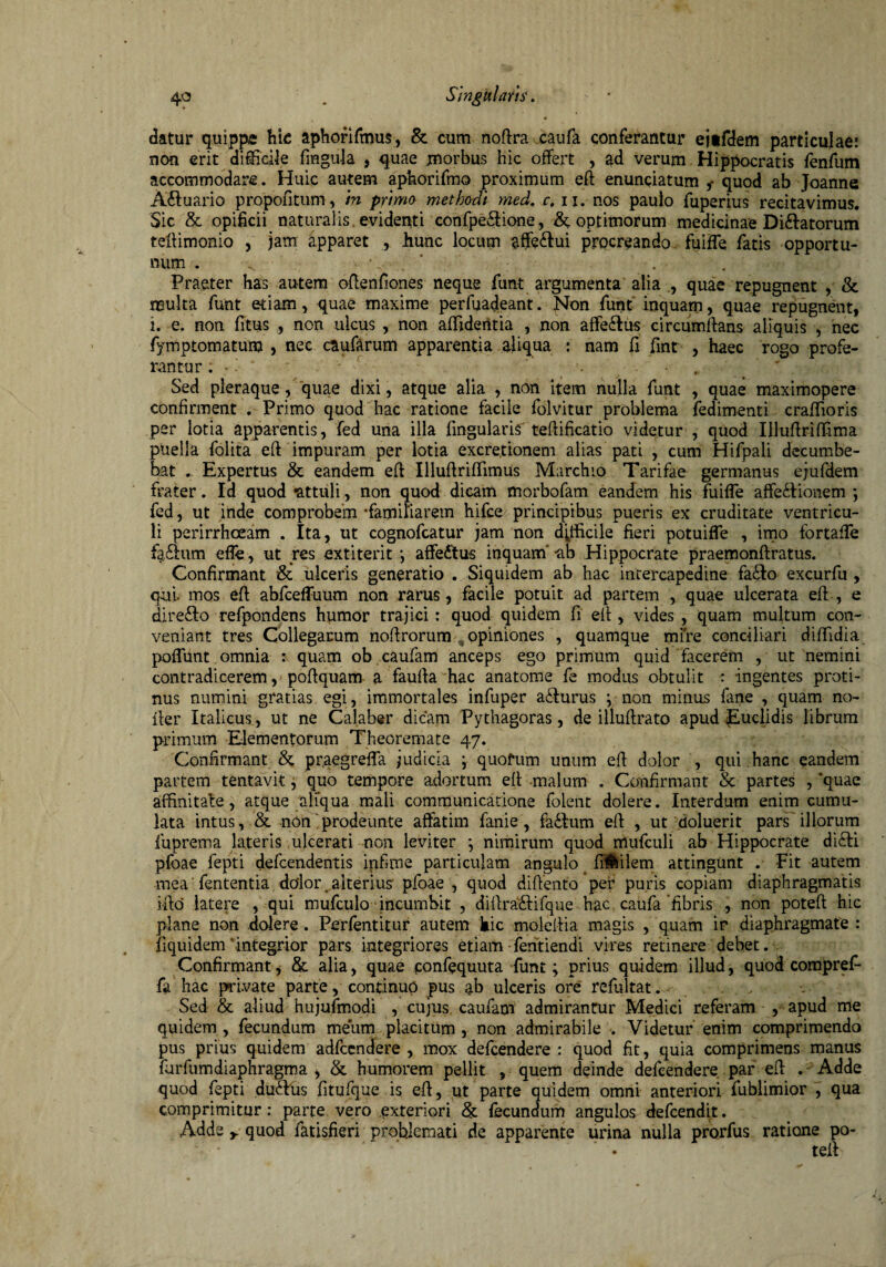 datur quippe hic aphorifmus, & cum nofira caufa conferantur ejifdem particulae! non erit difficile fmgula , quae morbus hic offert , ad verum Hippocratis fenfum accommodare. Huic autem aphorifmo proximum eft enunciatum quod ab Joanne A£fuario propofitum, m primo methodi med. c, 11, nos paulo fuperius recitavimus. Sic & opificii naturalis evidenti confpe&ione, & optimorum medicinae Di&atorum teftimonio , jam apparet ., hunc locum $ffe£lui procreando fuiffe fatis opportu¬ num . < - Praeter has autem ofienfiones neque funt argumenta alia quae repugnent , & multa funt edam, quae maxime perfuadeant. Non funt inquam, quae repugnent, i. e. non fitus , non ulcus , non affideritia , non affe&us circumflans aliquis , nec fymptomatum , nec caufarum apparentia aliqua : nam fi fint , haec rogo profe¬ rantur: • ’ ‘ • Sed pleraque , quae dixi, atque alia , non item nulla funt , quae maximopere confirment . Primo quod hac ratione facile folvitur problema fedimenti craffioris per lotia apparentis, fed una illa lingularis' teftificatio videtur , quod IllufirifTima puella folita eft impuram per lotia excretionem alias pati , cum Hifpali decumbe¬ bat . Expertus & eandem efi Illuftriffimus Marchio Tarifae germanus ejufdem frater. Id quod •attuli, non quod dicam morbofam eandem his fuiffe affe&ionem ; fed, ut inde comprobem 'familiarem hifce principibus pueris ex cruditate ventricu¬ li perirrhceam . Ita, ut cognofcatur jam non difficile fieri potuiffe , imo fortaffe fa.£tum effe, ut res extiterit affedtus inquam -ab Hippocrate praemonftratus. Confirmant & ulceris generatio . Siquidem ab hac intercapedine fadto excurfu , qui mos efi abfceffuum non rarus, facile potuit ad partem , quae ulcerata eft , e direfto refpondens humor trajici: quod quidem fi efi, vides, quam multum con¬ veniant tres Collegarum nofirorum opiniones , quamque mire conciliari diffidia poflunt omnia : quam ob caufam anceps ego primum quid facerem , ut nemini contradicerem, pofiquam a fauftahac anatome fe modus obtulit ^ ingentes proti¬ nus numini gratias egi, immortales infuper adlurus y non minus fane , quam no- fier Italicus, ut ne Calaber dicam Pythagoras, de illufirato apud Euclidis librum primum Elementorum Theoremate 47. Confirmant & pr.aegrefla judicia ; quofum unum efi dolor , qui hanc eandem partem tentavit, quo tempore adortum efi malum . Confirmant & partes , 'quae affinitate, atque aliqua mali communicatione folent dolere. Interdum enim cumu¬ lata intus, & non prodeunte affatim fanie, fa&um efi , ut doluerit pars iliorum fuprema lateris ulcerati non leviter *, nimirum quod mufculi ab Hippocrate di£H pfbae fepti defcendentis infime particulam angulo fifeilem attingunt . Fit autem mea fententia dolor alterius pfoae , quod difiento per puris copiam diaphragmatis ifio latere , qui mufculo incumbit , diftra&ifque hac caufa 'fibris , non poteft hic plane non dolere. Perfentitur autem hic moleftia magis , quam ir diaphragmate : fi qui dem'integrior pars integriores etiam fehtiendi vires retinere debet. Confirmant, & alia, quae confequuta funt; prius quidem illud, quod compref- fa hac private parte, continuo pus ab ulceris ore refultat. Sed & aliud hujufmodi , cujus caufam admirantur Medici referam , apud me quidem, fecundum meum placitum, non admirabile . Videtur enim comprimendo pus prius quidem adfcendere , mox defcendere : quod fit, quia comprimens manus furfumdiaphragma , &. humorem pellit , quem deinde defcendere par efi . Adde quod fepti dumis fitufque is efi, ut parte quidem omni anteriori fublimior , qua comprimitur: parte vero exteriori & fecundum angulos defcendit. Adde r quod fatisfieri problemati de apparente urina nulla prorfus ratione po- telP