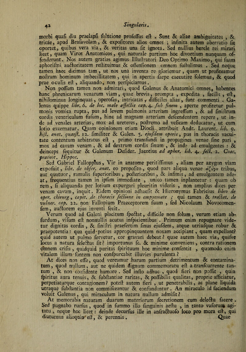 morbi quafi diu praelapfi folutione profeflus efi . Sunt & aliae ambiguitates , & tricae, apud Brafavolam, & expolitores alios omnes ; infinita autem aberratio fit oportet, quibus vera via, & veritas una fit ignota. Sed nullius hercle rei mirari licet, quam Viros Anatomicos, qui naturale partium hoc divortium nunquam of¬ fenderunt. Nos autem gratias agimus Ulufiratori Deo Optimo Maximo, qui fuam aphorifmi aucfioritatem reftituimus & ofienfionem omnem fufiulimus . Sed neque tamen haec dicimus tam , ut nos una inventa re gloriemur, quam ut profiteamur nofiram hominum imbecillitatem , qui in apertis faepe caecutire 'folemus, & quod prae oculis efi: , aliquando, non perfpiciamus. Non poflum tamen non admirari, quod Galenus & Anatomici omnes, habentes hanc phrenicarum venarum viam, quae brevis, prompta , expedita , facilis , efi:, nihilominus longinquas, operofas, intricatas ,• difficiles alias , funt commenti . Ga¬ lenus quippe libr. 6. de loc. male afferiis cap. 4. fub finem , aperte profitetur pul¬ monis vomica rupta, pus ad levem pulmonis arteriam ingreflum , & ad finifirum cordis ventriculum fufum, hinc ad magnam arteriam defcendentem repere, ut in¬ de ad venales arterias, mox ad ureteres, poftremo ad veficam deducatur, ut cum lotio excernatur. Quam opinionem etiam Dioclu attribuit Andr. Laurent. lib. 9. biji. anat. quaeft. 12. fimiliter & Galen. 5. ejufdem operis, pus in thoracis vacui¬ tate contentum arbitratus efi: , primo transfundi in propagines venae fine pari , mox ad cavam venam , & ad dextrum cordis finum , & inde ad emulgentes : & deinceps fequitur & Galenum Defider. Jacotius ad aphor. lib. 4. feB. 2. Coae. praenot. Hippoc. Sed GabrieI Fallopptus, Vir in anatome peritiffimus , aliam per azygon viam expofuit, libr. de obfer. anat. eo propofito, quod pars aliqua venae d^vye tribus, aut quatuor, ramulis fuperioribus, pofierioribus, & infimis, ad emulgentem ade¬ at, frequentius tamen in ipfam immediate , unico tamen inplantetur : quam ob rem , fi aliquando per lotium expurgari pleuritin videris , non amplius dices per venam cavam, inquit. Eidem opinioni adhaefit & Hieronymus Fabricius libro de oper. chirurg, capit, fie thoracis feBiene in empyemate ; qui tamen & traBat. de vulner. cap. 22. non Fallopium Praeceptorem fuum , fed Nicolaum Novocomen- fem, auilorem ejus inventi fecit. Verum quod ad Galeni placitum fpe&at, difficile non folum , verum etiam ab- furdum, vifum efi: nonnullis acutus infpicientibus . Primum enim repugnare vide¬ tur dignitas cordis, & fini fixi praefertim finus ejufdem, atque utriufque robur & praepotentia: qua quid'potius appropinquantem noxam accipiant, quam expellant? quid autem ut pulmo fervetur, cor gravari debeat? quae autem haec via, quifve locus a natura feleflus fit? importunus fc. & minime conveniens, contra rationem omnem crifis , quidquid puritas fpirituum hoc minime confentit , quomodo enim vitalem illum fontem non confpurcabit illuvies purulenta? At dices non effe, quod vereamur harum partium detrimentum & contamina¬ tum , quod nullum, aut ne quidem dignum commemoratu efi: a tranfeurrente tan¬ tum , & non confidente humore . Sed infio adhuc , quod fieri non poffit , quin fpiritus aura tenuis, & fubfiantiae raritas, & poffibilis qualitas, proprie afficiatur, perpetiaturque contagionem ? potefi autem fieri , ut penetrabilis, ac plane liquida utraque fubfiantia non commifceantur & confundantur. An miraculo id faciendum voluit Galenus, qui miraculum in natura nullum admifit? At memorabis naturam duarum materierum fiecretionem cum dele£lu facere . Sed pugnabo rurfus , quod’ in fummo illo fanguinis aefiu , in tanto vaforur» agi¬ tatu , neque hoc licet: deinde decurfus ille in anfra&uofo loco pro mora efi, qui diuturnus alioquin efi, & perennis . Quae