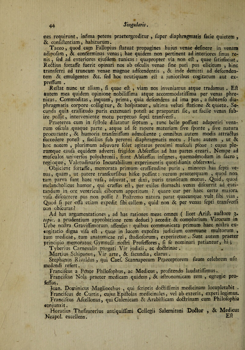 nes requirunt, infima petens praetergreditur , fuper diaphragmatis facie quietem , & confidentiam, habiturum. Taceo, quod cum Faliopius datuat propagines hujus venae definere in venans adipofam , & conterminas venas; hae quidem non pertinent ad interiores finus re¬ nis , fed ad exteriores ejufdem tunicas : quapropter via non ed' , quae fatisfaciat. Re<dius fortafle fuerit opinari nos ab ofculis venae fine pari pus elicitum , hinc transferri ad truncum venae magnae adfcendentis , & inde demitti ad defcenden- tem & emulgentes &c. fed hoc neutiquam ed a junioribus cogitatum aut ex- preflum . Redat nunc ut aliam, fi quae ed , viam nos inveniamus atque tradamus . Ed autem mea quidem opinione nobiliffmna atque accommodatidima per venas phre¬ nicas . Commoditas, inquarn, prima, quia defcendens ad ima pus, a fubtenfo dia¬ phragmatis corpore colligitur, & hofpitatur, ultima veluti datione & quiete. Se¬ cunda quia craditudo puris extenuari poted ac praeparari fic, ut facile venas fub- ire poffit, interveniente motu perpetuo fepti tranfverfi. Praeterea cum in fydole dilatatur feptum ,, tunc belle poffunt adaperiri ‘vena¬ rum ofcula .quaque parte , atque ad fe rapere materiam five fponte , five natura procurante, & humoris tranfmiffum admoliente ; omnibus autem modis attra&us fuccedere poted , facilius fub perenni diaphragmatis motu . Hunc autem , ut & hoc notem , plurimum adjuvare folet agitatus proximi mufculi pfoae : cujus ple¬ rumque caufa equidem adverti frigidos Abfceflus ad has partes creari. Nempe ad mufculos univerfos polychronii, fiunt Abfceflus infignes, quemadmodum in facro ; regioque, Valetudinario Incurabilium experimentis quotidianis obfervavi. Objicient fortafle, memorata primum craditudine puris , minores has fepti ve¬ nas , quam, ut patere tranfcurfibus hifce poffint: verum praeterquam , quod non tam parva funt haec vafa, adjuvaty ut dixi, puris tranfitum motus. Quid, quod melancholicus humor, qui craflus ed , per exiles domachi venas difcurrit ad exci¬ tandum in ore ventriculi ciborum appetitum ? quare cur per haec certe majora vafa difcQrrere pus non poffit ? Podremo natura parat quacunque vult fibi vias . Quod fi per -offa etiam expedit fibi callem, quid non & per venas fepti tranfverfi uon obfcuras ? Ad has argumentationes , ad has rationes meas omnes ( licet Arid. au&ore 3. topic. a prudentium approbatione rem deduci) accedit & complurium Virorum in Urbe nodra Gravidimorum aflenfus : quibus communicata primum haec nodra ex¬ cogitatio digna vifa ed , quae in lucem expofita judicium commune multorum , tum medicae, tum anatomicae rei, dudioforum, experiretur . Sunt autem praeter principio memoratos. Gymnadi nodri Profeffores, d fe nominari patiantur, hi; . Tyberius Carnevalis purgati Vir judicii, ac do&rinae . . M artius Schipanus, Vir arte, & facundia, clarus. Stephaniis Rivaldus, qui Caef. Scannapecum Praeceptorem fuum celebrem ufu medendi refert. Francifcus a Ptfnte Philofophus, ac Medicus, profitendo laudatidimus.. Francifcus Nola praeter medicam quidem , & adronomicam rem , egregie pro- feflus. ■*. . Joan. Dominicus Magliocchus , qui fcriptis do&idimis medicinam locupletabit . Francifcus de Curtis, cujus Epiftolas medicinales, vel ab exteris, expeti legimus. Francifcus Afcellonus, qui Galenicam & Arabidicam do&rinam cum Philofophia conjunxit. Horatius Thefaurerius antiquidimi Collegii Salernitani Do&or , & Medicus Neapol. excellens. i