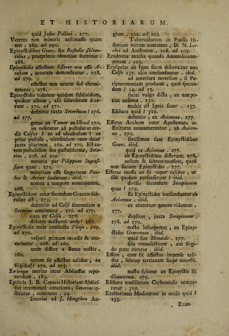 quid Julio Polluci . 277. Veteres non minoris aeflimaffe quam nos i- 289. ad 290«, Epiny&idibus Graec. feu Rofeolis faltan- tibus , praeprimis obnoxiae foeminae „ 288, Epinytlidis affe&um Efferas non e fle A- rabum , accurate demonflratur . 278* ad 279. . effe£ius non acutus fed chroni- eoteros . 278.. Epiny&idis colorem quidam fublividum, quidam album , alii fubrubrum dixe¬ runt „ 270. ad 271. definitio juxta Severinum ? 276, ad 277. genus an Tumor an Ut cusi 270» an referatur ad puffulas ut cre¬ dit Celfus ? an ad ulcufculum ? an prius puftula , ulcufculum vero dein? juxta plurimos . 269. ad 270. Eft au¬ tem puftulofum feu puftuliforme, Seve- rino . 208. ad 209» materia per Pilippum Ingraf- fiam quae . 271. materiam efle fanguinem Pau¬ lus & Aetius fuaferunt. ibid. nomen a tempore nuncupatum* 268. jEpiny&idum color fecundum Graecos fub- ruber efl . 275. definitio ad Celfi fententiam a Severim concinnata' . 276. ad 277. cura ex Celfo . 278; dolores nodturni unde? 287. Epirty&idis male intelle&a Plinio , 269* ad 2 70, vefperi primum invadit & exa¬ cerbatur . 268. ad 269, unde differt a Benat no£Hs * 280. utrum fit affe£ius calidus , an frigidus?? 272. ad 273. merito inter Abfceflus repo¬ nendum * 183. Epiflola J. B. Capucii Hifloriam Abfcef- fus innominati curationis. Severimin- flitutae , continens . 94. Severint ad J, Hougtbon An¬ gi um . 202. ad 20.5. Tuberculorum in Puella Hj- floriam miram continens , D. N. Lar- chei ad Au<florem . 108. ad 109. Erodentia auxilia quando Anomalis com¬ petant . IO}, ' Eryfipelas ab Igne facro difcernitur uno Celfo 137. aliis confunduntur . ibid. ad anteriora reverfum , fi Pe- ripneumoniam producat , quid fperan- dum ? 14.. ad 15, faciei vulgo di£fo , an non po¬ tius oedema . 130. multis efl Ignis facer . 137. Efchara quid ? 319. definitio , ex Avtcenna. 277. Efferae Arabum inter Apoflemata ac Exituras connumerantur , ab Avicen- na . 270, fimillimae funt Epiny&idibus Graec. ibid. quid ex Avtcenna . 277. ab Epiny£l:idibus differunt. 278* aeflum & febrem cauffant, quod non faciunt Epiny&ides . 277. Efferae cauffa an fit vapor calidus , ut fibi quidam perfuaferunt ? ibid. divifio fecundum Serapionem quae ? 27 g. Et Epirtyftides confunduntur ab Avicenna . ibid. ex acutorum genere videntur „ 277 - , duplices , juxta Serapionem . 278. ad 279, no£iu Infurgentes , an Epiny* elides Graecorum . ibid. quid fint Menardo . 277. fpla venaefe&ione , aut frigi¬ do potu curatae . ibid. Effere , cum fit affe£tus impenfe cali¬ dus , febrem tertianam faepe accerfit. ibid. ' iio6tu fubiens an Epinydis fit Graecorum. 279. Efchara tonfillarum Carbunculo compar ratur .319. Exaltationes Medicorum in oculo quid ? Ex an-