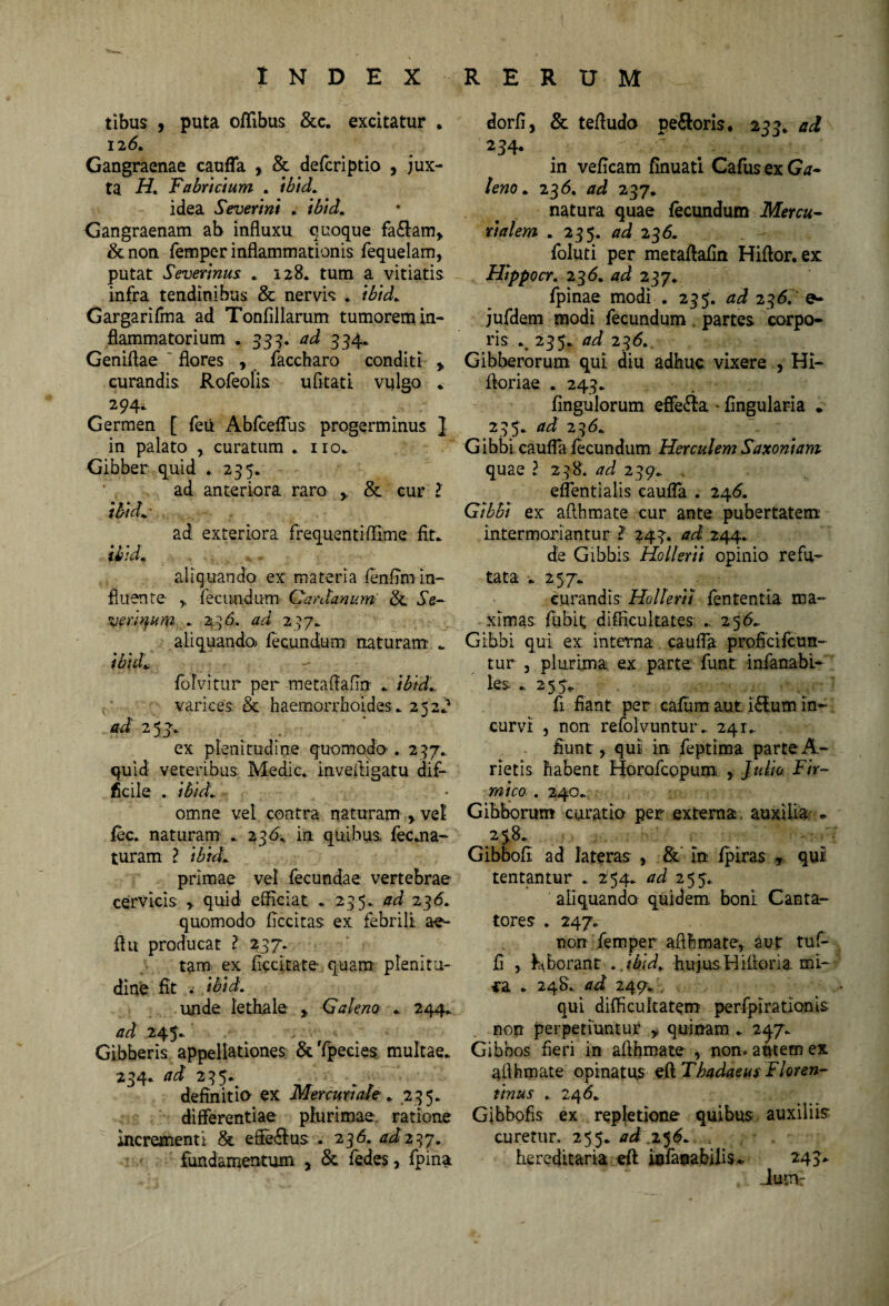 INDEX RERUM tibus , puta oflibus &c. excitatur . 12(5. Gangraenae cauffa , & defcriptio , jux¬ ta H. Fabricium . ibid. idea Severint . ibid. Gangraenam ab influxu quoque fa&am, & non femper inflammationis fequelam, putat Severinus . 128. tum a vitiatis infra tendinibus & nervis . ibid. Gargarifma ad Tonfillarum tumorem in¬ flammatorium . 333. ad 334. Geniflae flores , faccharo conditi , curandis Rofeolis ufltati vulgo . 294. Germen [ feii Abfceffus progerminus ] in palato , curatum . no. Gibber quid . 235. ad anteriora raro , & cur ? ibid. ad exteriora frequentifllme fit. ibid. aliquando ex materia fenfTm in¬ fluente- y fecundum Gardanum & Se- versura . 43 6. ad 237. aliquando» fecundum naturam . ibid* folvitur per metaftafin . ibid. varices & haemorrhoides. 252^ ai 25J. , ex plenitudine quomodo-. 237. quid veteribus Medie, invefiigatu dif¬ ficile . ibidi ♦ omne vel contra naturam , vel fec. naturam . 236. in quibus fec.na~ turam ? ibid. primae vel fecundae vertebrae cervicis quid efficiat . 235. ad 23<5. quomodo ficcitas ex febrili ae- fltt producat ? 237. tam ex ficcltate- quam plenitu¬ dine fit . ibid. unde lethale , Galeno . 244. ad 245. Gibberis appellationes &Tpecies multae. 234. ad 235. definitio- ex Mercuriale . 235. differentiae plurimae ratione incrementi & effe&us . 236. 4^237. fundamentum , & fedes, fpina dorfi, & tefludo pe&oris, 233. ad 234. , ■ * . - • • • ? in veficam finuati Gafus ex Ga¬ leno . 236. /7^ 237. natura quae fecundum Mercu¬ rialem . 235. ad 2 36. foluti per metaflafin Hiflor. ex Hippocr. 2 3 <5. ad 237. fpinae modi . 235. ad 23 61' e* jufdem modi fecundum partes corpo¬ ris % 235. ad 236. Gibberorum qui diu adhuc vixere , Hi- floriae . 243. fingulorum effe&a - fingularia * 2 35 . ad 2 36. Gibbi cauffa fecundum Herculem Saxoniam quael 238. ad 239. eflentialis caufla . 246. Gibbi ex aflhmate cur ante pubertatem intermoriantur ? 243. ad 244. de Gibbis Hollerii opinio refu¬ tata . 257. curandis Hollerii fententia ma¬ ximas. fubit; difficultates 256. Gibbi qui ex interna cauffa proficifcun- tur , plurima ex parte funt infanabi- les . 2 5 5* fi fiant per cafum aut; i£tum in¬ curvi , non refolvuntur.. 241. fiunt, qui in feptima parteA- rietis habent Horofcopum , Julio Fir¬ mico . 240. Gibborum curatio per externa, auxilia * 25$. Gibbofi ad lateras , & In fpiras , qui tentantur . 254. ad 255. aliquando quidem boni Canta¬ tores . 247. non femper aflhmate, aut tuf- fi , hffiorant . .ibid,. hujus H ifloria mi- *a . 248. ad 249* qui difficultatem perfpirationis non perpetiuntur y quinam . 247. Gibbos fieri in aflhmate , non. autem ex aflhmate opinatus edThadaeus Floren¬ tinus . 24 d. Gibbofis ex repletione quibus auxiliis curetur. 255. ad i$6. hereditaria eft iafanabilis* 243* iumr